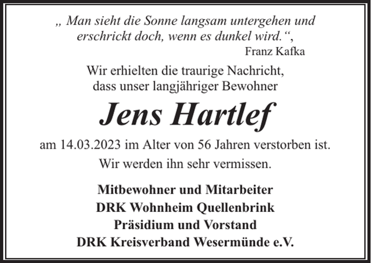 <p>„ Man sieht die Sonne langsam untergehen und<br />erschrickt doch, wenn es dunkel wird.“,<br />Franz Kafka</p><p>Wir erhielten die traurige Nachricht,<br />dass unser langjähriger Bewohner</p><p>Jens Hartlef</p><p>am 14.03.2023 im Alter von 56 Jahren verstorben ist.<br />Wir werden ihn sehr vermissen.<br />Mitbewohner und Mitarbeiter<br />DRK Wohnheim Quellenbrink<br />Präsidium und Vorstand<br />DRK Kreisverband Wesermünde e.V.</p>