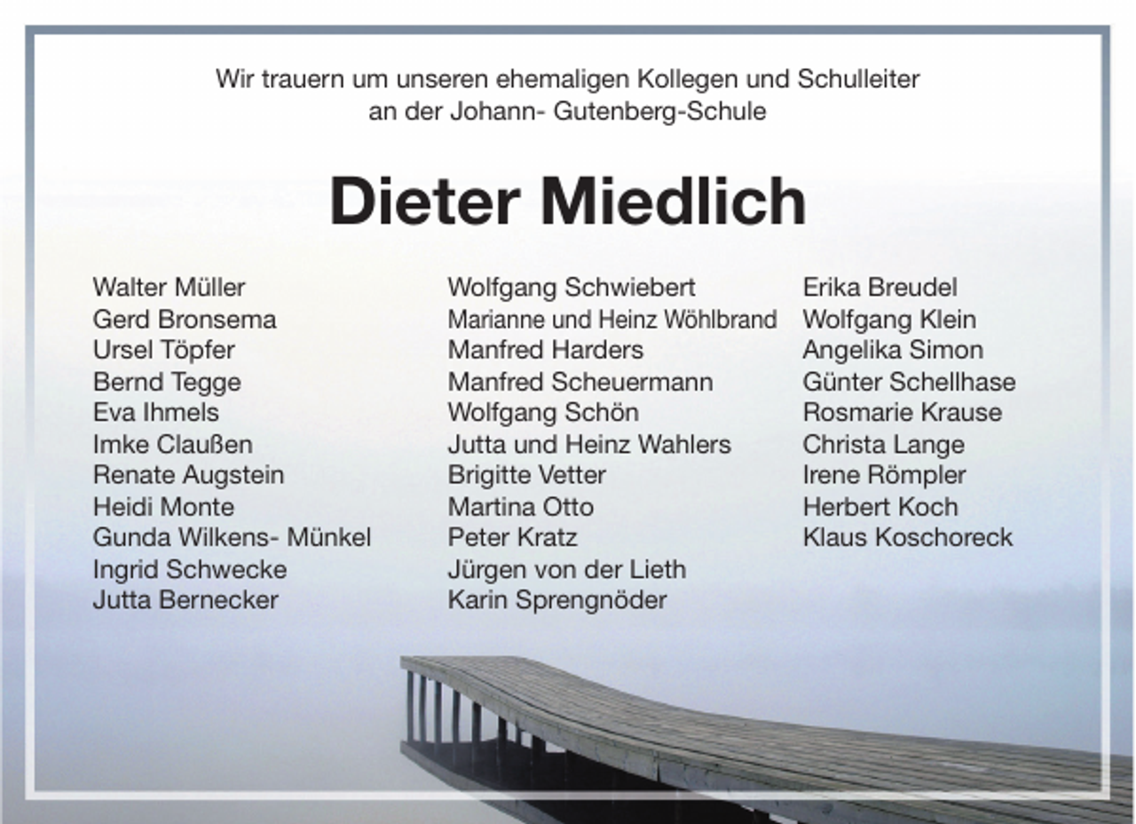 <p>Wir trauern um unseren ehemaligen Kollegen und Schulleiter<br />an der Johann- Gutenberg-Schule</p><p>Dieter Miedlich<br />Walter Müller<br />Gerd Bronsema<br />Ursel Töpfer<br />Bernd Tegge<br />Eva Ihmels<br />Imke Claußen<br />Renate Augstein<br />Heidi Monte<br />Gunda Wilkens- Münkel<br />Ingrid Schwecke<br />Jutta Bernecker</p><p>Wolfgang Schwiebert<br />Marianne und Heinz Wöhlbrand<br />Manfred Harders<br />Manfred Scheuermann<br />Wolfgang Schön<br />Jutta und Heinz Wahlers<br />Brigitte Vetter<br />Martina Otto<br />Peter Kratz<br />Jürgen von der Lieth<br />Karin Sprengnöder</p><p>Erika Breudel<br />Wolfgang Klein<br />Angelika Simon<br />Günter Schellhase<br />Rosmarie Krause<br />Christa Lange<br />Irene Römpler<br />Herbert Koch<br />Klaus Koschoreck</p>
