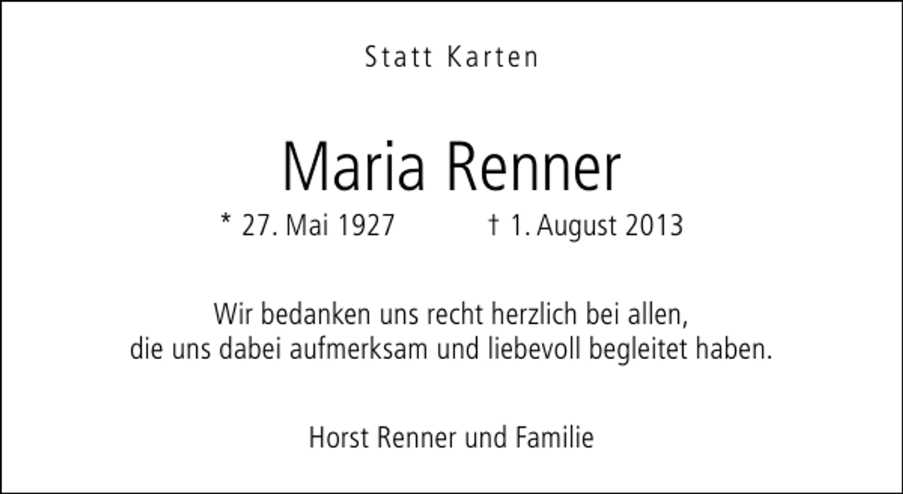<p>Statt Karten</p><p>Maria Renner</p><p>* 27. Mai 1927</p><p>† 1. August 2013</p><p>Wir bedanken uns recht herzlich bei allen,<br />die uns dabei aufmerksam und liebevoll begleitet haben.<br />Horst Renner und Familie</p>