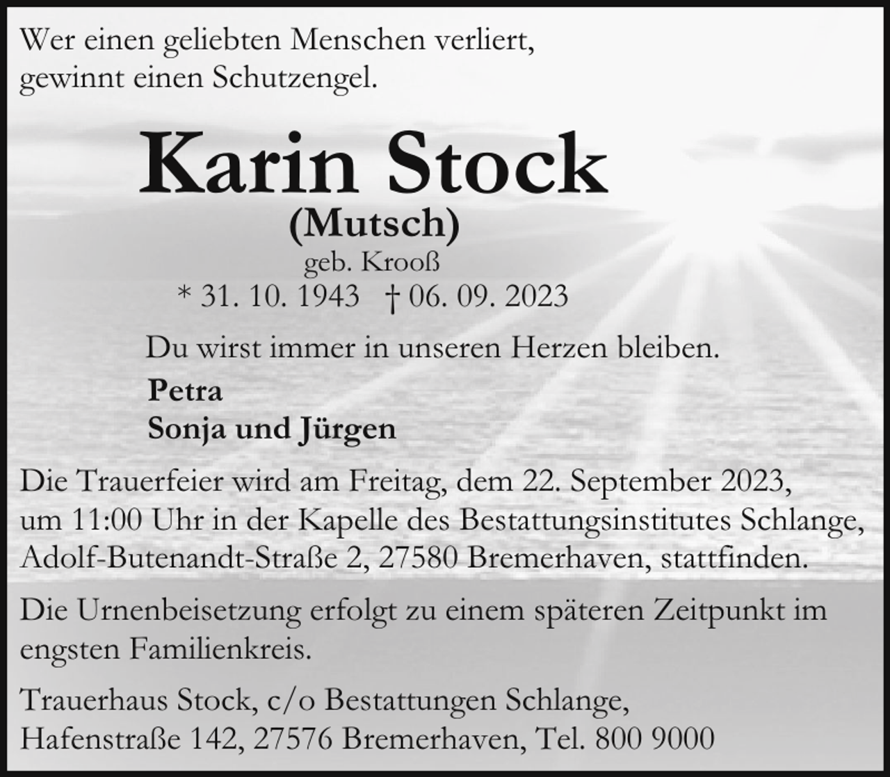 <p>Wer einen geliebten Menschen verliert,<br />gewinnt einen Schutzengel.</p><p>Karin<br />Stock<br />(Mutsch)<br />geb. Krooß</p><p>* 31. 10. 1943 † 06. 09. 2023<br />Du wirst immer in unseren Herzen bleiben.<br />Petra<br />Sonja und Jürgen<br />Die Trauerfeier wird am Freitag, dem 22. September 2023,<br />um 11:00 Uhr in der Kapelle des Bestattungsinstitutes Schlange,<br />Adolf-Butenandt-Straße 2, 27580 Bremerhaven, stattfinden.<br />Die Urnenbeisetzung erfolgt zu einem späteren Zeitpunkt im<br />engsten Familienkreis.<br />Trauerhaus Stock, c/o Bestattungen Schlange,<br />Hafenstraße 142, 27576 Bremerhaven, Tel. 800 9000</p>
