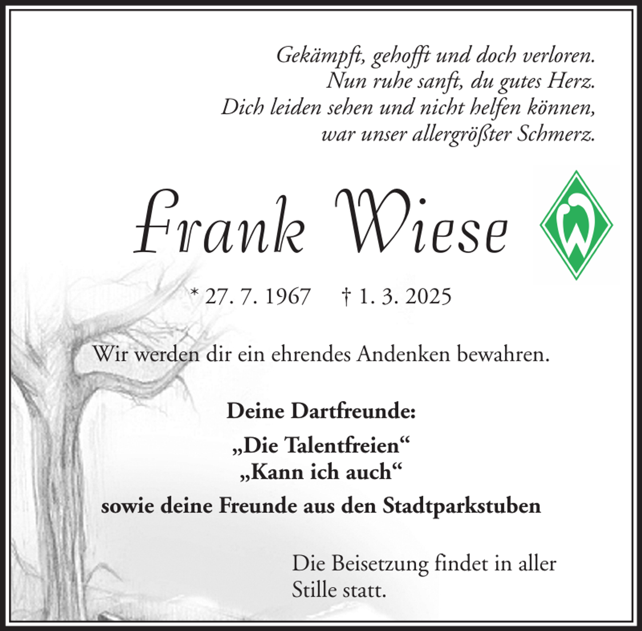 <p>Gekämpft, gehofft und doch verloren.<br />Nun ruhe sanft, du gutes Herz.<br />Dich leiden sehen und nicht helfen können,<br />war unser allergrößter Schmerz.</p><p>Frank Wiese<br />* 27. 7. 1967</p><p>† 1. 3. 2025</p><p>Wir werden dir ein ehrendes Andenken bewahren.<br />Deine Dartfreunde:<br />„Die Talentfreien“<br />„Kann ich auch“<br />sowie deine Freunde aus den Stadtparkstuben<br />Die Beisetzung findet in aller<br />Stille statt.</p>