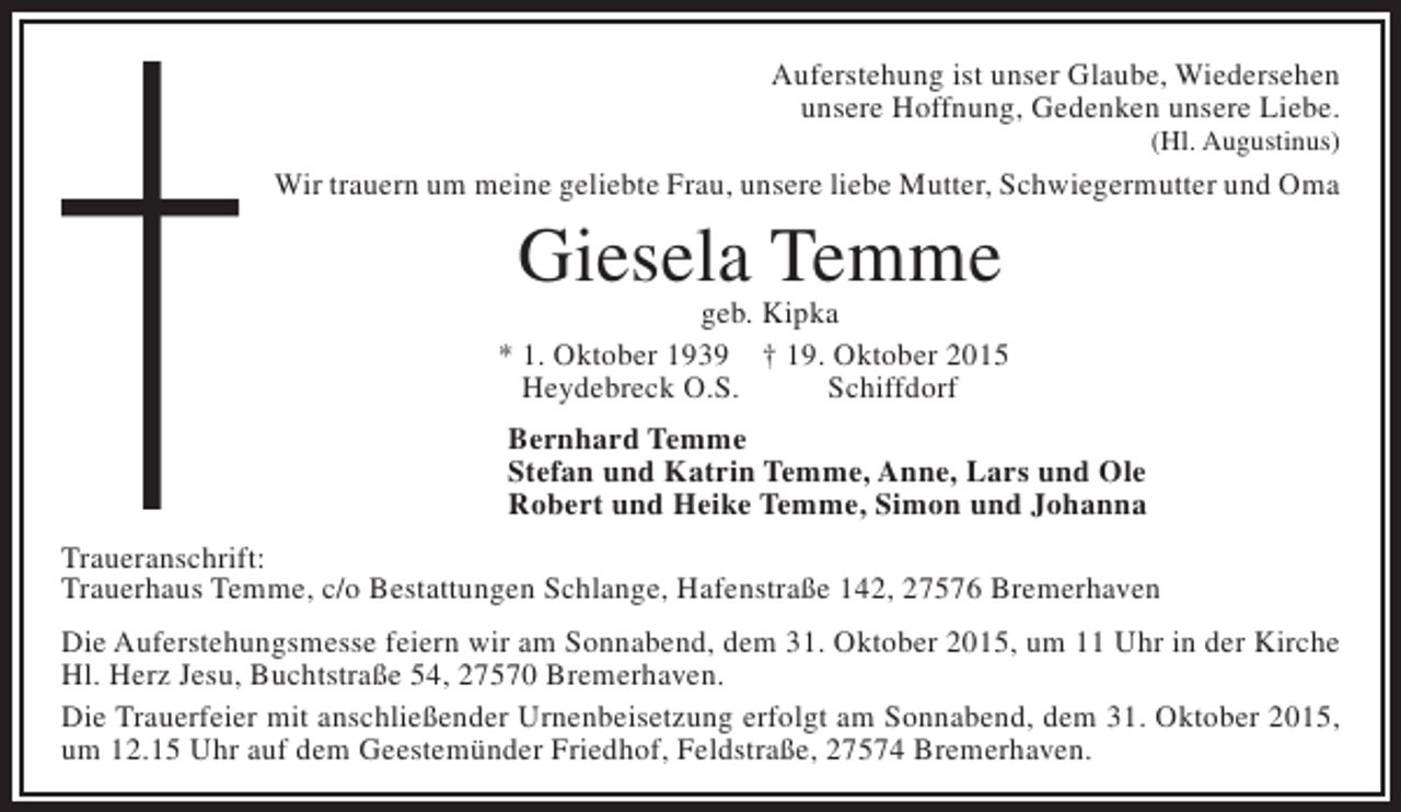 <p>Auferstehung ist unser Glaube, Wiedersehen<br />unsere Hoffnung, Gedenken unsere Liebe.<br />(Hl. Augustinus)</p><p>Wir trauern um meine geliebte Frau, unsere liebe Mutter, Schwiegermutter und Oma</p><p>Giesela Temme</p><p>geb. Kipka<br />* 1. Oktober 1939 † 19. Oktober 2015<br />Heydebreck O.S.<br />Schiffdorf<br />Bernhard Temme<br />Stefan und Katrin Temme, Anne, Lars und Ole<br />Robert und Heike Temme, Simon und Johanna<br />Traueranschrift:<br />Trauerhaus Temme, c/o Bestattungen Schlange, Hafenstraße 142, 27576 Bremerhaven<br />Die Auferstehungsmesse feiern wir am Sonnabend, dem 31. Oktober 2015, um 11 Uhr in der Kirche<br />Hl. Herz Jesu, Buchtstraße 54, 27570 Bremerhaven.<br />Die Trauerfeier mit anschließender Urnenbeisetzung erfolgt am Sonnabend, dem 31. Oktober 2015,<br />um 12.15 Uhr auf dem Geestemünder Friedhof, Feldstraße, 27574 Bremerhaven.</p>