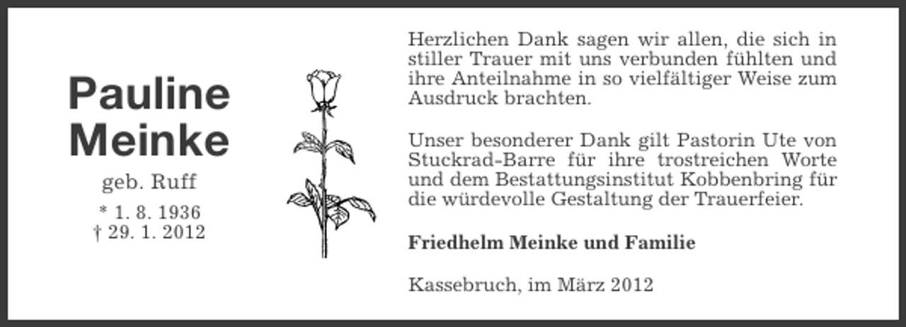 <p>Pauline<br />Meinke<br />geb. Ruff<br />* 1. 8. 1936<br />† 29. 1. 2012</p><p>Herzlichen Dank sagen wir allen, die sich in<br />stiller Trauer mit uns verbunden fühlten und<br />ihre Anteilnahme in so vielfältiger Weise zum<br />Ausdruck brachten.<br />Unser besonderer Dank gilt Pastorin Ute von<br />Stuckrad-Barre für ihre trostreichen Worte<br />und dem Bestattungsinstitut Kobbenbring für<br />die würdevolle Gestaltung der Trauerfeier.<br />Friedhelm Meinke und Familie<br />Kassebruch, im März 2012</p>