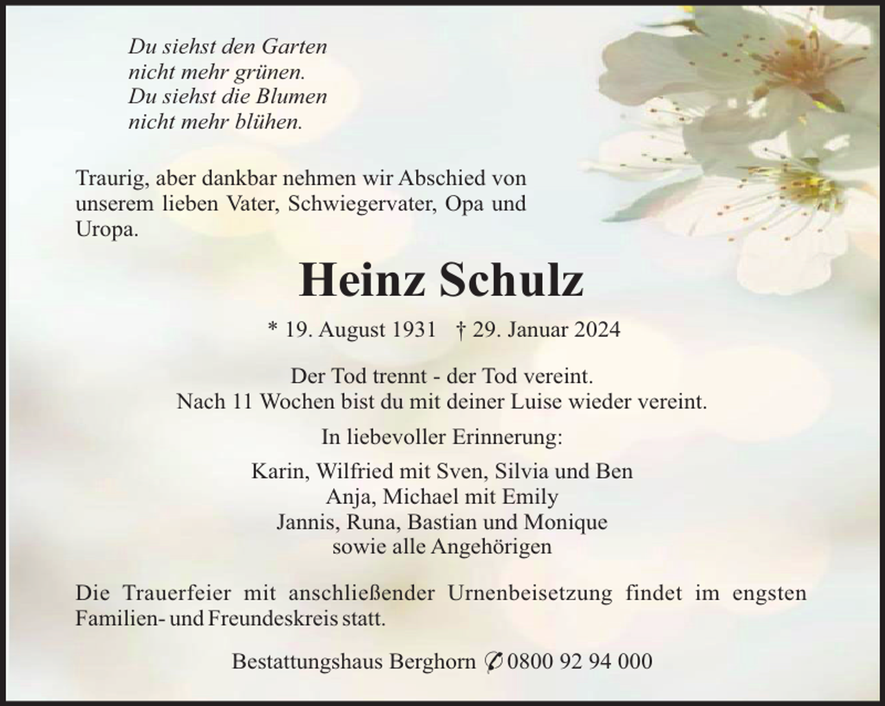 <p>Du siehst den Garten<br />nicht mehr grünen.<br />Du siehst die Blumen<br />nicht mehr blühen.<br />Traurig, aber dankbar nehmen wir Abschied von<br />unserem lieben Vater, Schwiegervater, Opa und<br />Uropa.</p><p>Heinz Schulz<br />* 19. August 1931 † 29. Januar 2024<br />Der Tod trennt - der Tod vereint.<br />Nach 11 Wochen bist du mit deiner Luise wieder vereint.<br />In liebevoller Erinnerung:<br />Karin, Wilfried mit Sven, Silvia und Ben<br />Anja, Michael mit Emily<br />Jannis, Runa, Bastian und Monique<br />sowie alle Angehörigen<br />Die Trauerfeier mit anschließender Urnenbeisetzung findet im engsten<br />Familien- und Freundeskreis statt.<br />Bestattungshaus Berghorn * 0800 92 94 000</p>