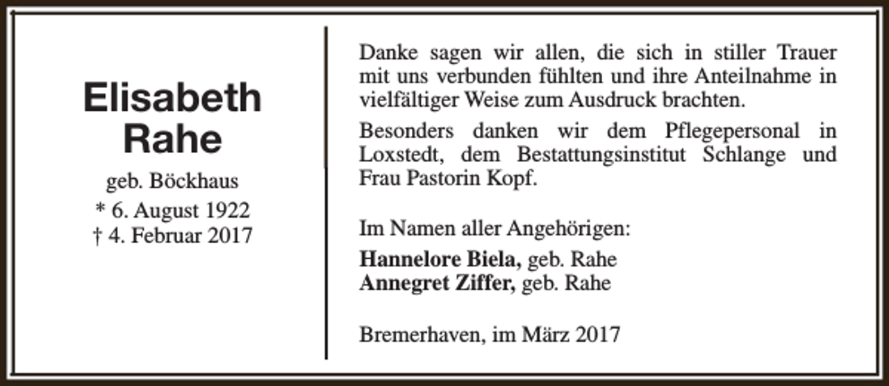 <p>Elisabeth<br />Rahe<br />geb. Böckhaus<br />* 6. August 1922<br />† 4. Februar 2017</p><p>Danke sagen wir allen, die sich in stiller Trauer<br />mit uns verbunden fühlten und ihre Anteilnahme in<br />vielfältiger Weise zum Ausdruck brachten.<br />Besonders danken wir dem Pflegepersonal in<br />Loxstedt, dem Bestattungsinstitut Schlange und<br />Frau Pastorin Kopf.<br />Im Namen aller Angehörigen:<br />Hannelore Biela, geb. Rahe<br />Annegret Ziffer, geb. Rahe<br />Bremerhaven, im März 2017</p>