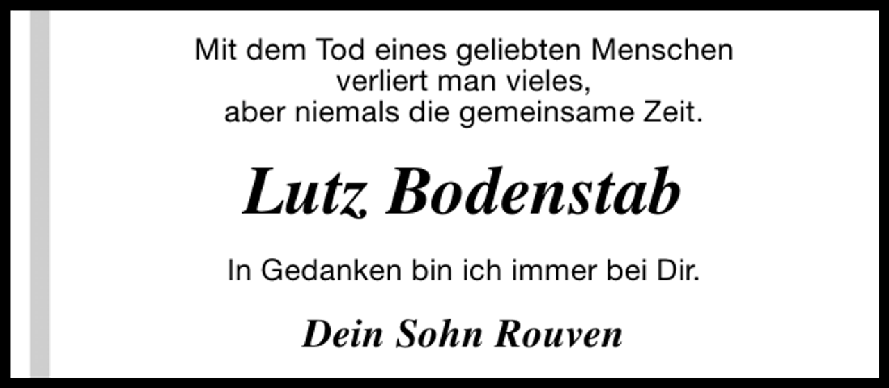 <p>Mit dem Tod eines geliebten Menschen<br />verliert man vieles,<br />aber niemals die gemeinsame Zeit.</p><p>Lutz Bodenstab<br />In Gedanken bin ich immer bei Dir.</p><p>Dein Sohn Rouven</p>