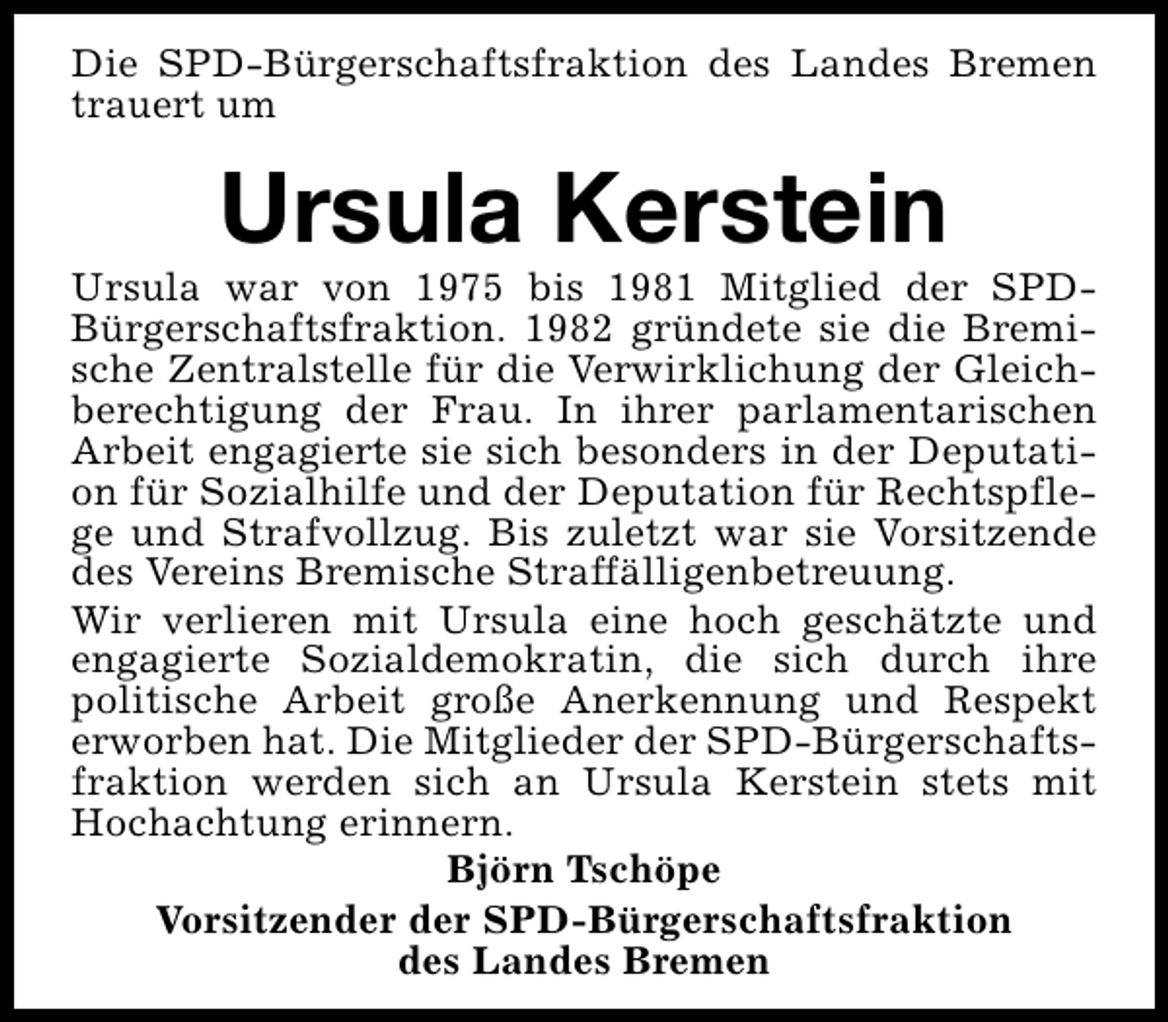<p>Die SPD-Bürgerschaftsfraktion des Landes Bremen<br />trauert um</p><p>Ursula Kerstein</p><p>Ursula war von 1975 bis 1981 Mitglied der SPDBürgerschaftsfraktion. 1982 gründete sie die Bremische Zentralstelle für die Verwirklichung der Gleichberechtigung der Frau. In ihrer parlamentarischen<br />Arbeit engagierte sie sich besonders in der Deputation für Sozialhilfe und der Deputation für Rechtspflege und Strafvollzug. Bis zuletzt war sie Vorsitzende<br />des Vereins Bremische Straffälligenbetreuung.<br />Wir verlieren mit Ursula eine hoch geschätzte und<br />engagierte Sozialdemokratin, die sich durch ihre<br />politische Arbeit große Anerkennung und Respekt<br />erworben hat. Die Mitglieder der SPD-Bürgerschaftsfraktion werden sich an Ursula Kerstein stets mit<br />Hochachtung erinnern.<br />Björn Tschöpe<br />Vorsitzender der SPD-Bürgerschaftsfraktion<br />des Landes Bremen</p>