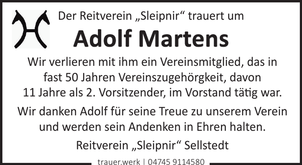 <p>Der Reitverein „Sleipnir“ trauert um</p><p>Adolf Martens</p><p>Wir verlieren mit ihm ein Vereinsmitglied, das in<br />fast 50 Jahren Vereinszugehörgkeit, davon<br />11 Jahre als 2. Vorsitzender, im Vorstand tätig war.<br />Wir danken Adolf für seine Treue zu unserem Verein<br />und werden sein Andenken in Ehren halten.<br />Reitverein „Sleipnir“ Sellstedt<br />trauer.werk | 04745 9114580</p>
