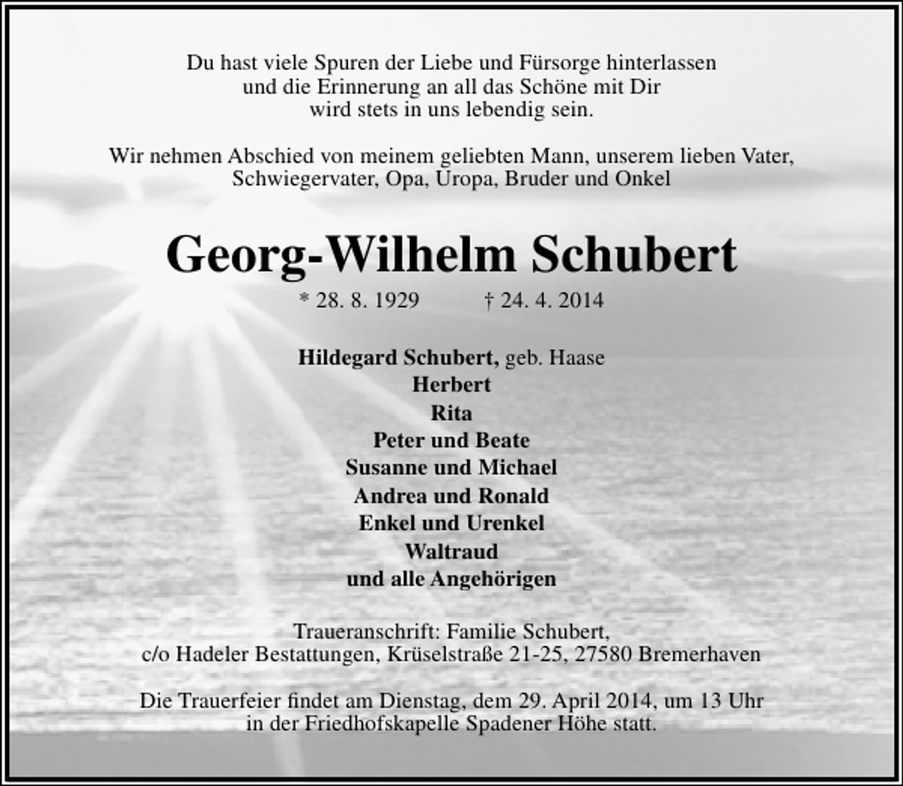 <p>Du hast viele Spuren der Liebe und Fürsorge hinterlassen<br />und die Erinnerung an all das Schöne mit Dir<br />wird stets in uns lebendig sein.<br />Wir nehmen Abschied von meinem geliebten Mann, unserem lieben Vater,<br />Schwiegervater, Opa, Uropa, Bruder und Onkel</p><p>Georg-Wilhelm Schubert<br />* 28. 8. 1929</p><p>† 24. 4. 2014</p><p>Hildegard Schubert, geb. Haase<br />Herbert<br />Rita<br />Peter und Beate<br />Susanne und Michael<br />Andrea und Ronald<br />Enkel und Urenkel<br />Waltraud<br />und alle Angehörigen<br />Traueranschrift: Familie Schubert,<br />c/o Hadeler Bestattungen, Krüselstraße 21-25, 27580 Bremerhaven<br />Die Trauerfeier findet am Dienstag, dem 29. April 2014, um 13 Uhr<br />in der Friedhofskapelle Spadener Höhe statt.</p>