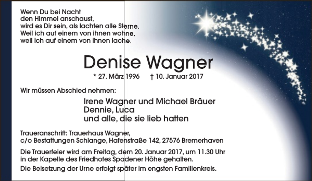 <p>Wenn Du bei Nacht<br />den Himmel anschaust,<br />wird es Dir sein, als lachten alle Ste<br />erne.<br />Weil ich auf einem von ihnen wohne,<br />weil ich auf einem von ihnen lache.</p><p>Denise Wagner<br />* 27. März 1996</p><p>† 10. Januar 2017</p><p>Wir müssen Abschied nehmen:</p><p>Irene Wagner und Michael Bräuer<br />Dennie, Luca<br />und alle, die sie lieb hatten<br />Traueranschrift: Trauerhaus Wagner,<br />c/o Bestattungen Schlange, Hafenstraße 142, 27576 Bremerhaven<br />Die Trauerfeier wird am Freitag, dem 20. Januar 2017, um 11.30 Uhr<br />in der Kapelle des Friedhofes Spadener Höhe gehalten.<br />Die Beisetzung der Urne erfolgt später im engsten Familienkreis.</p>