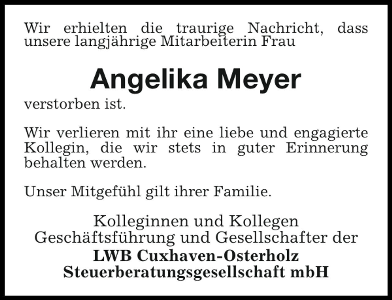 <p>Wir erhielten die traurige Nachricht, dass<br />unsere langjährige Mitarbeiterin Frau</p><p>Angelika Meyer</p><p>verstorben ist.</p><p>Wir verlieren mit ihr eine liebe und engagierte<br />Kollegin, die wir stets in guter Erinnerung<br />behalten werden.<br />Unser Mitgefühl gilt ihrer Familie.</p><p>Kolleginnen und Kollegen<br />Geschäftsführung und Gesellschafter der<br />LWB Cuxhaven-Osterholz<br />Steuerberatungsgesellschaft mbH</p>