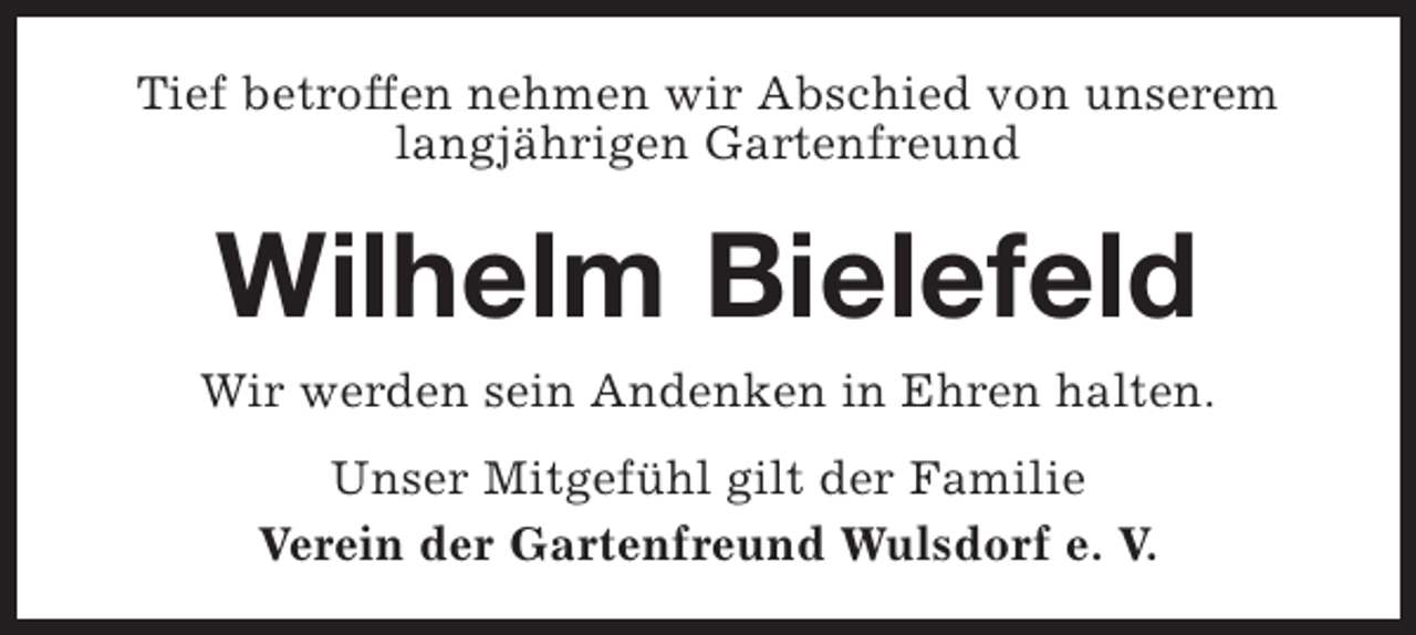 <p>Tief betroffen nehmen wir Abschied von unserem<br />langjährigen Gartenfreund</p><p>Wilhelm Bielefeld</p><p>Wir werden sein Andenken in Ehren halten.<br />Unser Mitgefühl gilt der Familie<br />Verein der Gartenfreund Wulsdorf e. V.</p>