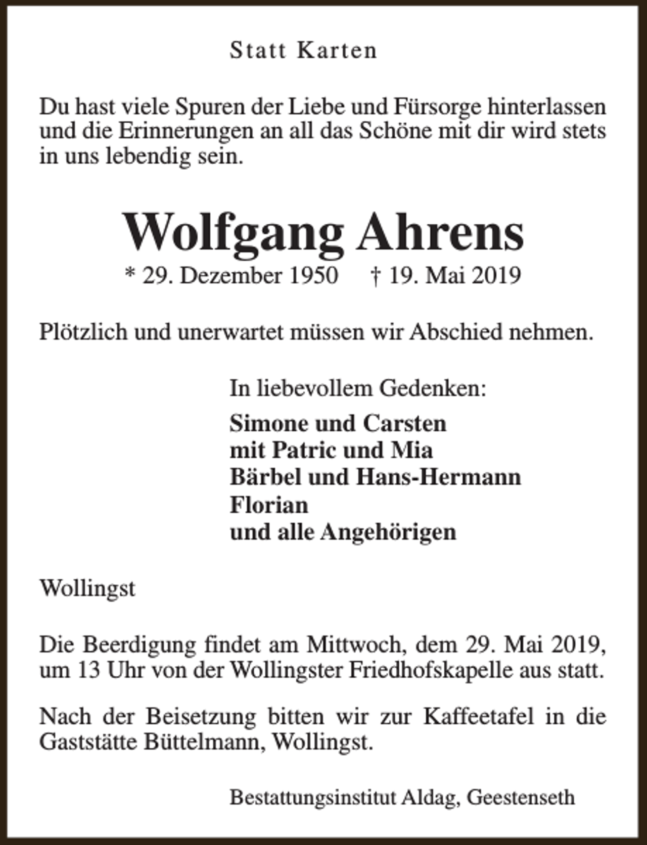<p>Statt Karten<br />Du hast viele Spuren der Liebe und Fürsorge hinterlassen<br />und die Erinnerungen an all das Schöne mit dir wird stets<br />in uns lebendig sein.</p><p>Wolfgang Ahrens<br />* 29. Dezember 1950</p><p>† 19. Mai 2019</p><p>Plötzlich und unerwartet müssen wir Abschied nehmen.<br />In liebevollem Gedenken:<br />Simone und Carsten<br />mit Patric und Mia<br />Bärbel und Hans-Hermann<br />Florian<br />und alle Angehörigen<br />Wollingst<br />Die Beerdigung findet am Mittwoch, dem 29. Mai 2019,<br />um 13 Uhr von der Wollingster Friedhofskapelle aus statt.<br />Nach der Beisetzung bitten wir zur Kaffeetafel in die<br />Gaststätte Büttelmann, Wollingst.<br />Bestattungsinstitut Aldag, Geestenseth</p>