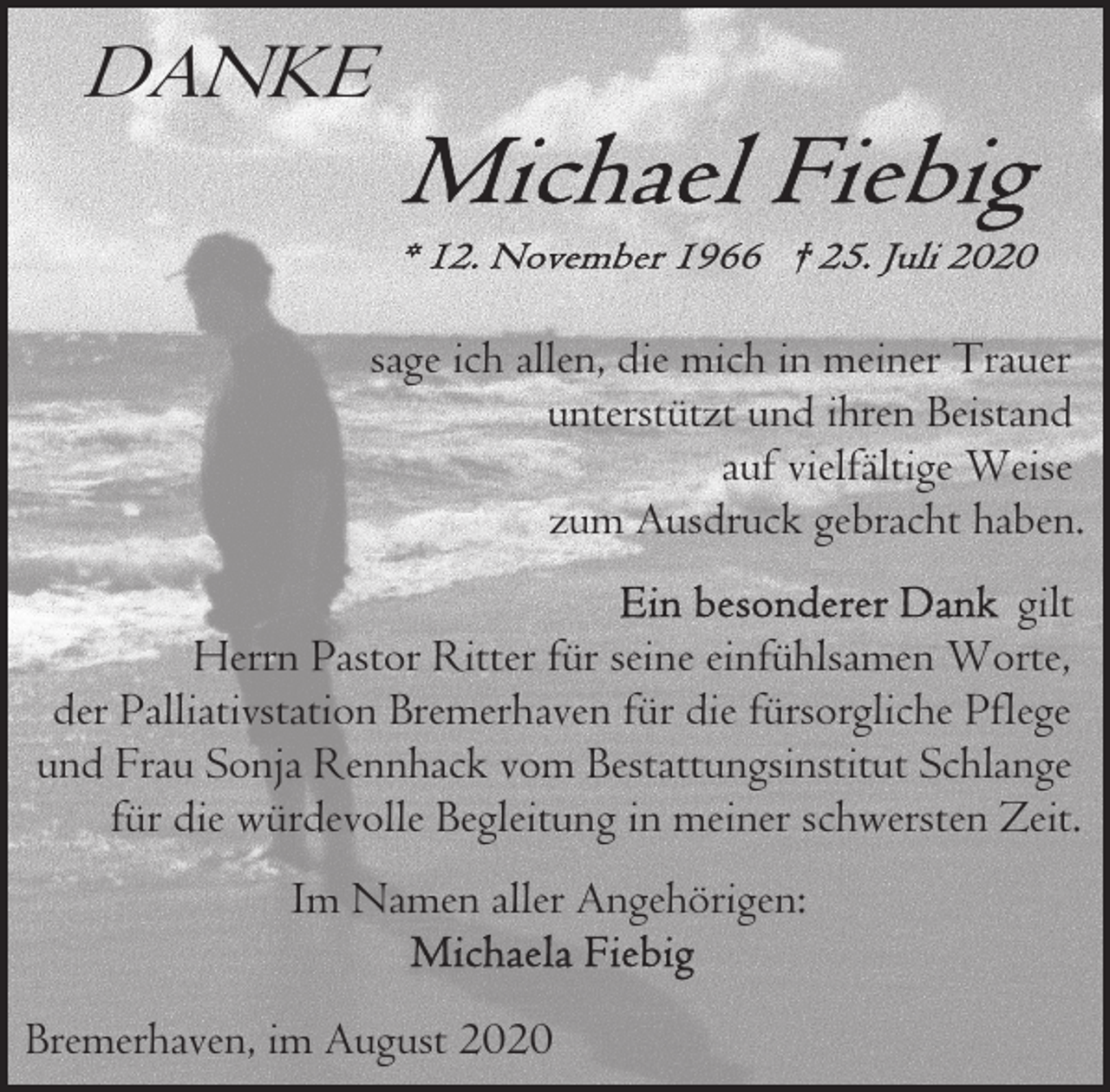 <p>DANKE<br />sage ich allen, die mich in meiner Trauer<br />unterstützt und ihren Beistand<br />auf vielfältige Weise<br />zum Ausdruck gebracht haben.<br />gilt<br />Herrn Pastor Ritter für seine einfühlsamen Worte,<br />der Palliativstation Bremerhaven für die fürsorgliche Pflege<br />und Frau Sonja Rennhack vom Bestattungsinstitut Schlange<br />für die würdevolle Begleitung in meiner schwersten Zeit.<br />Im Namen aller Angehörigen:<br />Bremerhaven, im August 2020</p>