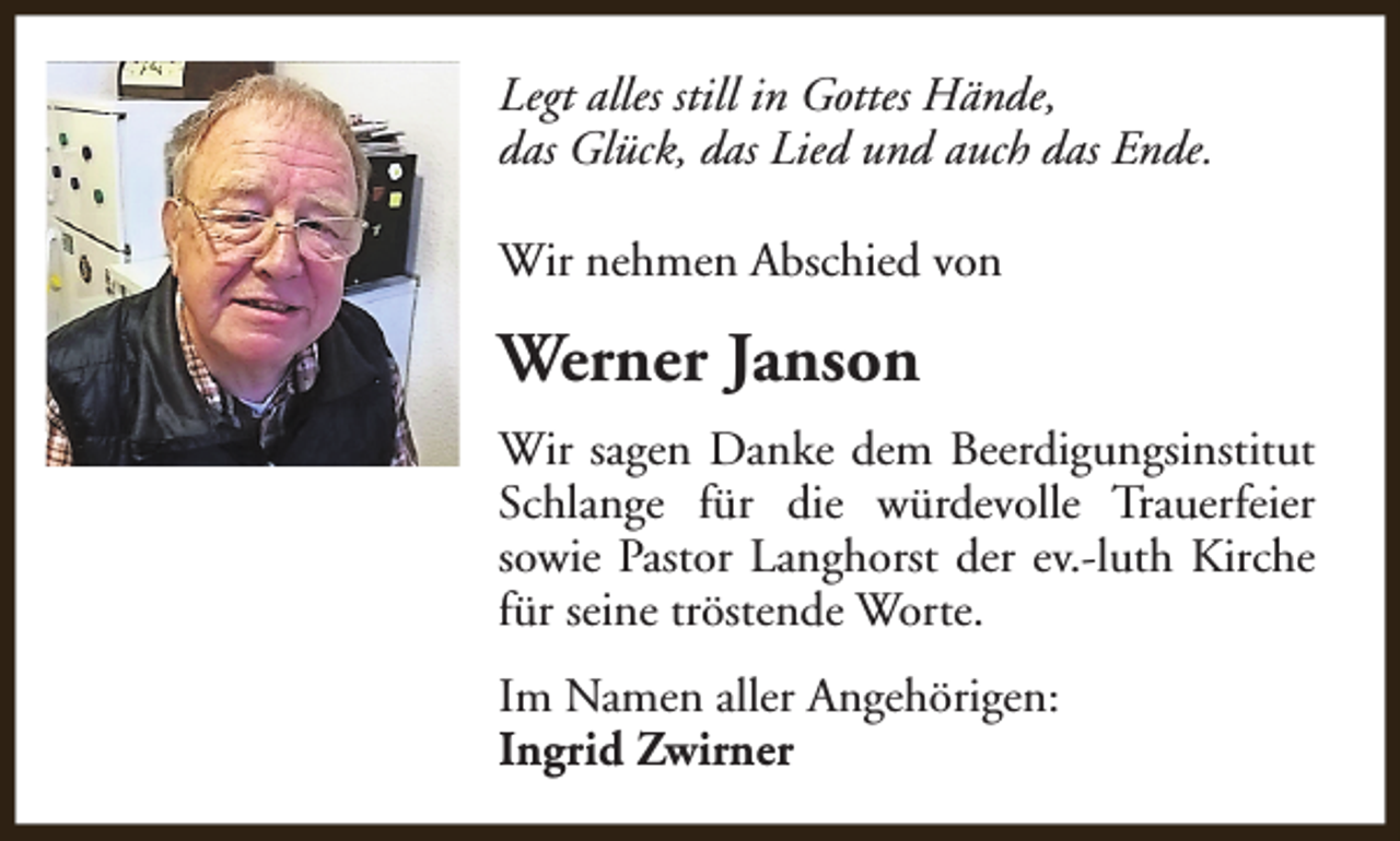 <p>Legt alles still in Gottes Hände,<br />das Glück, das Lied und auch das Ende.<br />Wir nehmen Abschied von</p><p>Werner Janson<br />Wir sagen Danke dem Beerdigungsinstitut<br />Schlange für die würdevolle Trauerfeier<br />sowie Pastor Langhorst der ev.-luth Kirche<br />für seine tröstende Worte.<br />Im Namen aller Angehörigen:<br />Ingrid Zwirner</p>