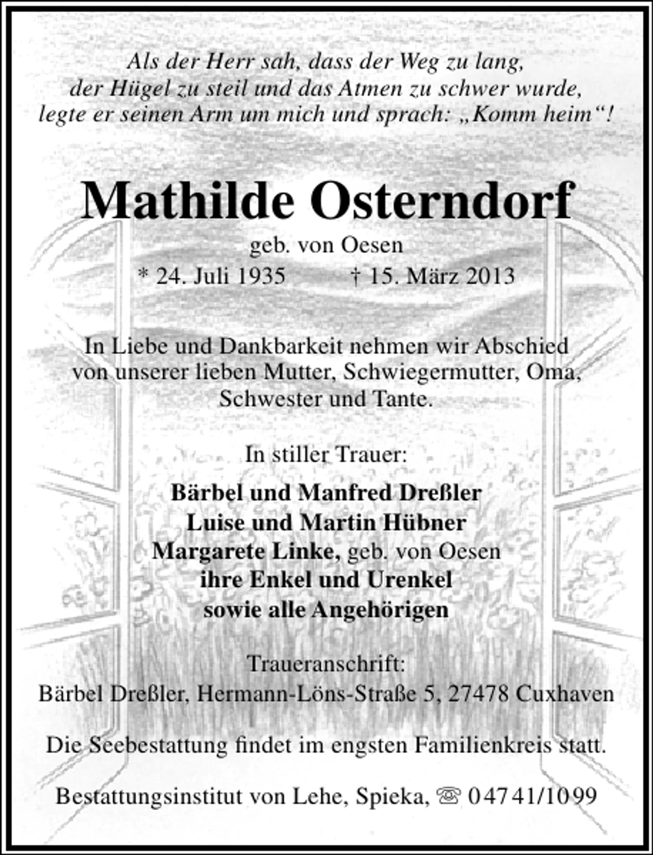 <p>Als der Herr sah, dass der Weg zu lang,<br />der Hügel zu steil und das Atmen zu schwer wurde,<br />legte er seinen Arm um mich und sprach: „Komm heim“!</p><p>Mathilde Osterndorf<br />geb. von Oesen<br />* 24. Juli 1935<br />† 15. März 2013</p><p>In Liebe und Dankbarkeit nehmen wir Abschied<br />von unserer lieben Mutter, Schwiegermutter, Oma,<br />Schwester und Tante.<br />In stiller Trauer:<br />Bärbel und Manfred Dreßler<br />Luise und Martin Hübner<br />Margarete Linke, geb. von Oesen<br />ihre Enkel und Urenkel<br />sowie alle Angehörigen<br />Traueranschrift:<br />Bärbel Dreßler, Hermann-Löns-Straße 5, 27478 Cuxhaven<br />Die Seebestattung ﬁndet im engsten Familienkreis statt.<br />Bestattungsinstitut von Lehe, Spieka,  0 47 41/10 99</p>