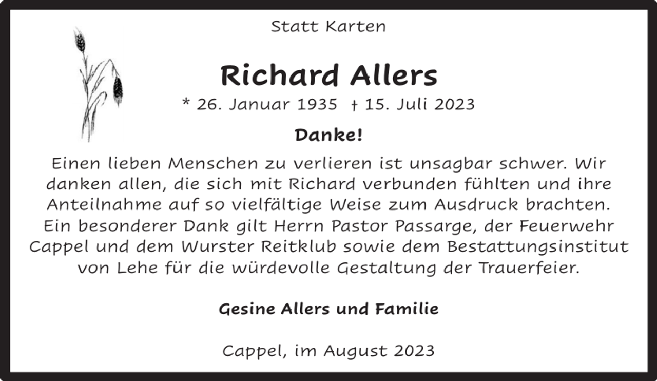 <p>Statt Karten</p><p>Richard Allers</p><p>* 26. Januar 1935 † 15. Juli 2023</p><p>Danke!<br />Einen lieben Menschen zu verlieren ist unsagbar schwer. Wir<br />danken allen, die sich mit Richard verbunden fühlten und ihre<br />Anteilnahme auf so vielfältige Weise zum Ausdruck brachten.<br />Ein besonderer Dank gilt Herrn Pastor Passarge, der Feuerwehr<br />Cappel und dem Wurster Reitklub sowie dem Bestattungsinstitut<br />von Lehe für die würdevolle Gestaltung der Trauerfeier.<br />Gesine Allers und Familie<br />Cappel, im August 2023</p>