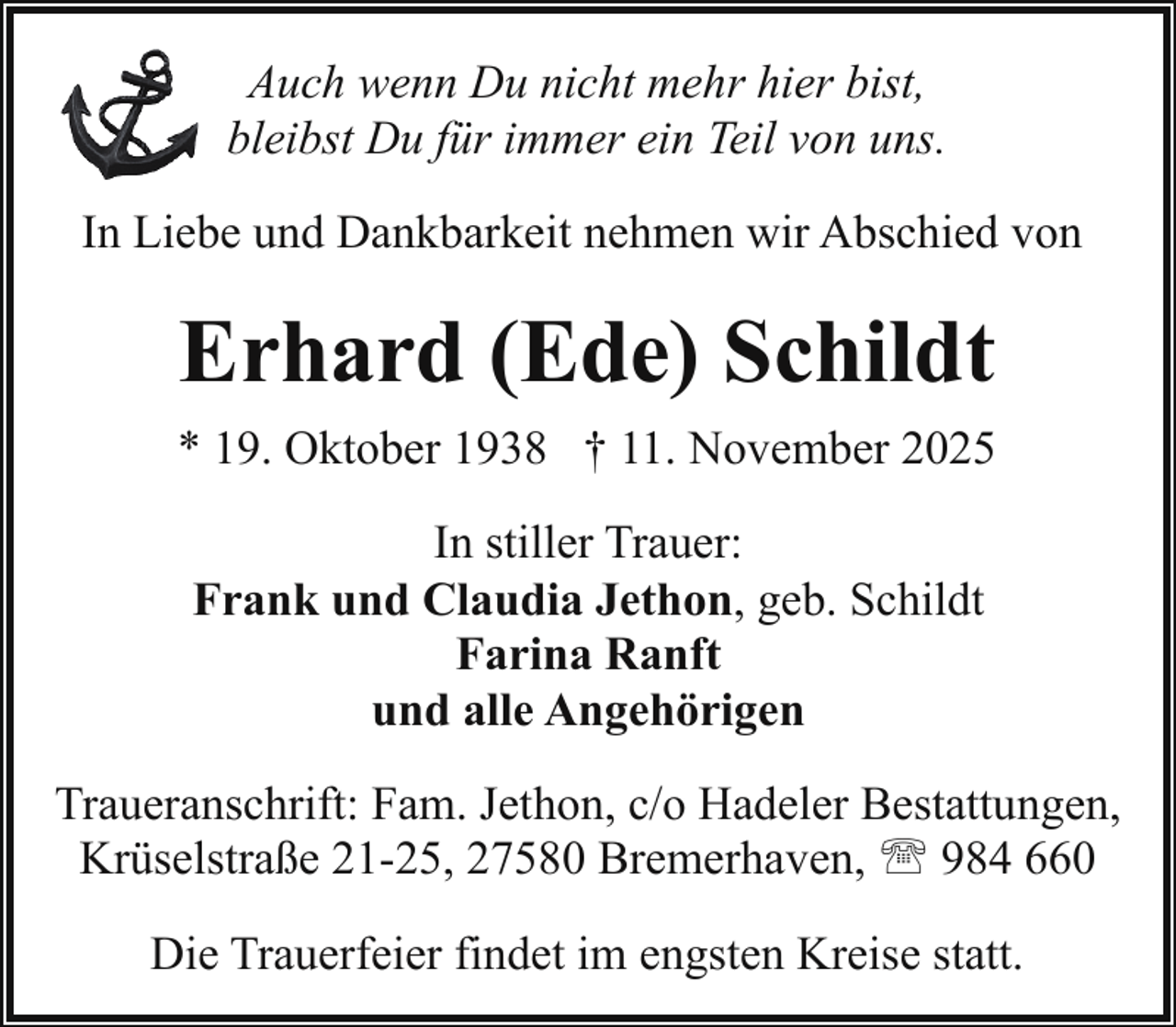 <p>Auch wenn Du nicht mehr hier bist,<br />bleibst Du für immer ein Teil von uns.<br />In Liebe und Dankbarkeit nehmen wir Abschied von</p><p>Erhard (Ede) Schildt<br />* 19. Oktober 1938 † 11. November 2025<br />In stiller Trauer:<br />Frank und Claudia Jethon, geb. Schildt<br />Farina Ranft<br />und alle Angehörigen<br />Traueranschrift: Fam. Jethon, c/o Hadeler Bestattungen,<br />Krüselstraße 21-25, 27580 Bremerhaven, ' 984 660<br />Die Trauerfeier findet im engsten Kreise statt.</p>