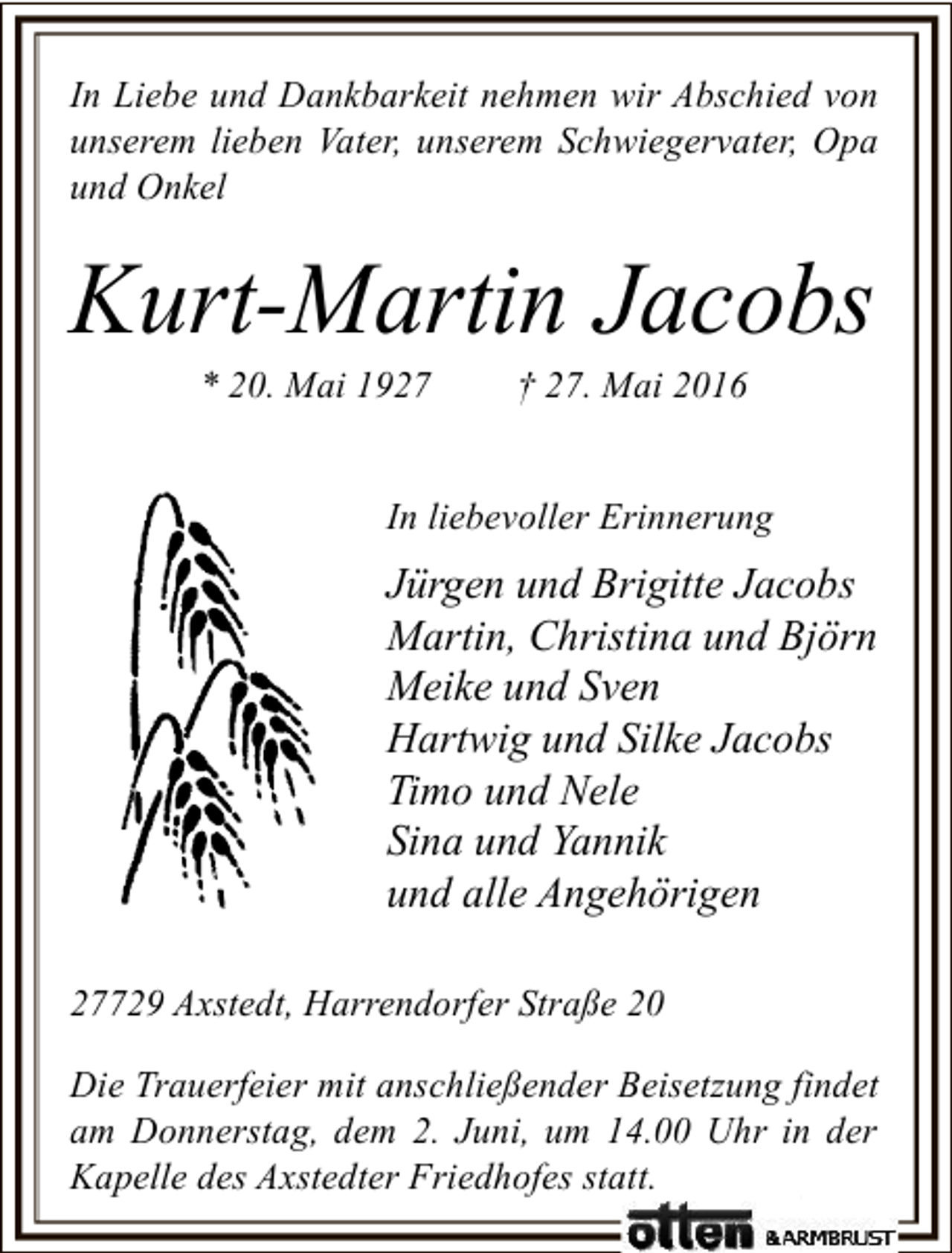<p>In Liebe und Dankbarkeit nehmen wir Abschied von<br />unserem lieben Vater, unserem Schwiegervater, Opa<br />und Onkel</p><p>Kurt-Martin Jacobs<br />* 20. Mai 1927</p><p>† 27. Mai 2016</p><p>In liebevoller Erinnerung</p><p>Jürgen und Brigitte Jacobs<br />Martin, Christina und Björn<br />Meike und Sven<br />Hartwig und Silke Jacobs<br />Timo und Nele<br />Sina und Yannik<br />und alle Angehörigen<br />27729 Axstedt, Harrendorfer Straße 20<br />Die Trauerfeier mit anschließender Beisetzung findet<br />am Donnerstag, dem 2. Juni, um 14.00 Uhr in der<br />Kapelle des Axstedter Friedhofes statt.</p>