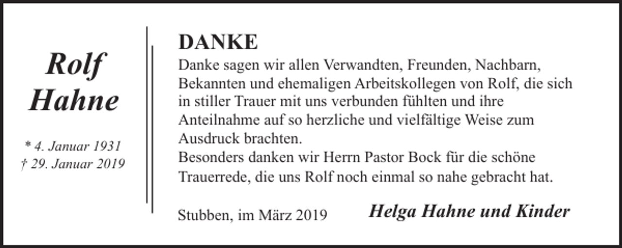 <p>Rolf<br />Hahne<br />* 4. Januar 1931<br />† 29. Januar 2019</p><p>DANKE</p><p>Danke sagen wir allen Verwandten, Freunden, Nachbarn,<br />Bekannten und ehemaligen Arbeitskollegen von Rolf, die sich<br />in stiller Trauer mit uns verbunden fühlten und ihre<br />Anteilnahme auf so herzliche und vielfältige Weise zum<br />Ausdruck brachten.<br />Besonders danken wir Herrn Pastor Bock für die schöne<br />Trauerrede, die uns Rolf noch einmal so nahe gebracht hat.<br />Stubben, im März 2019</p><p>Helga Hahne und Kinder</p>