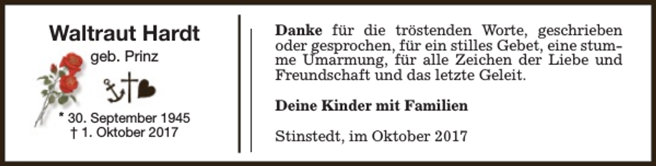 <p>Waltraut Hardt<br />geb. Prinz</p><p>* 30. September 1945<br />† 1. Oktober 2017</p><p>Danke für die tröstenden Worte, geschrieben<br />oder gesprochen, für ein stilles Gebet, eine stumme Umarmung, für alle Zeichen der Liebe und<br />Freundschaft und das letzte Geleit.<br />Deine Kinder mit Familien<br />Stinstedt, im Oktober 2017</p>