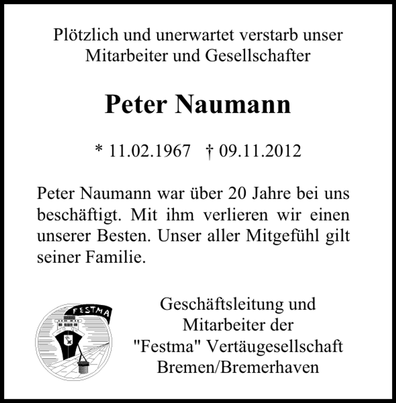 <p>Plötzlich und unerwartet verstarb unser<br />Mitarbeiter und Gesellschafter</p><p>Peter Naumann<br />* 11.02.1967 † 09.11.2012<br />Peter Naumann war über 20 Jahre bei uns<br />beschäftigt. Mit ihm verlieren wir einen<br />unserer Besten. Unser aller Mitgefühl gilt<br />seiner Familie.<br />Geschäftsleitung und<br />Mitarbeiter der<br />"Festma" Vertäugesellschaft<br />Bremen/Bremerhaven</p>