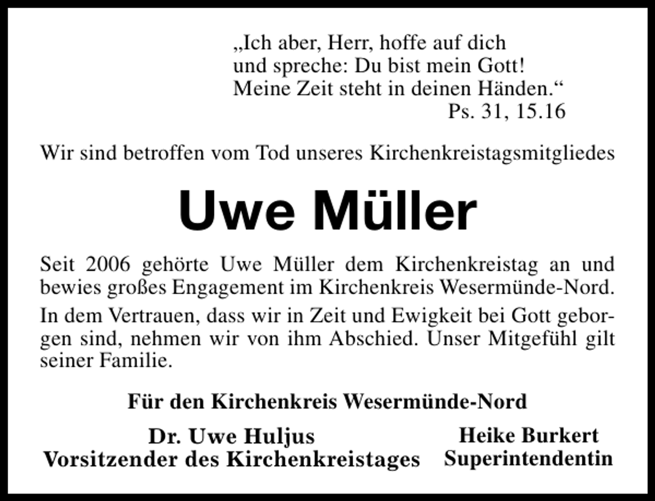 <p>„Ich aber, Herr, hoffe auf dich<br />und spreche: Du bist mein Gott!<br />Meine Zeit steht in deinen Händen.“<br />Ps. 31, 15.16<br />Wir sind betroffen vom Tod unseres Kirchenkreistagsmitgliedes</p><p>Uwe Müller<br />Seit 2006 gehörte Uwe Müller dem Kirchenkreistag an und<br />bewies großes Engagement im Kirchenkreis Wesermünde-Nord.<br />In dem Vertrauen, dass wir in Zeit und Ewigkeit bei Gott geborgen sind, nehmen wir von ihm Abschied. Unser Mitgefühl gilt<br />seiner Familie.<br />Für den Kirchenkreis Wesermünde-Nord<br />Heike Burkert<br />Dr. Uwe Huljus<br />Vorsitzender des Kirchenkreistages Superintendentin</p>