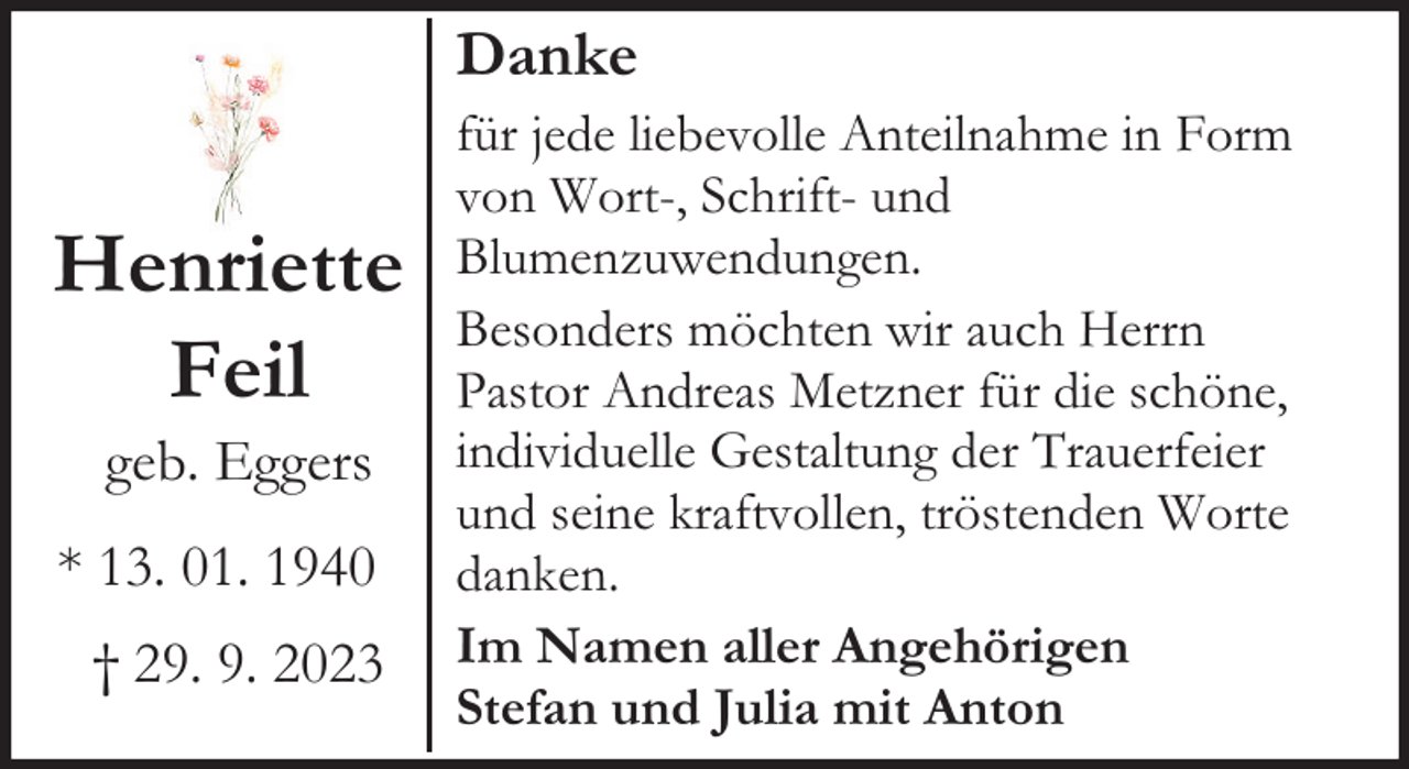 <p>Danke</p><p>Henriette<br />Feil<br />geb. Eggers</p><p>* 13. 01. 1940<br />† 29. 9. 2023</p><p>für jede liebevolle Anteilnahme in Form<br />von Wort-, Schrift- und<br />Blumenzuwendungen.<br />Besonders möchten wir auch Herrn<br />Pastor Andreas Metzner für die schöne,<br />individuelle Gestaltung der Trauerfeier<br />und seine kraftvollen, tröstenden Worte<br />danken.<br />Im Namen aller Angehörigen<br />Stefan und Julia mit Anton</p>