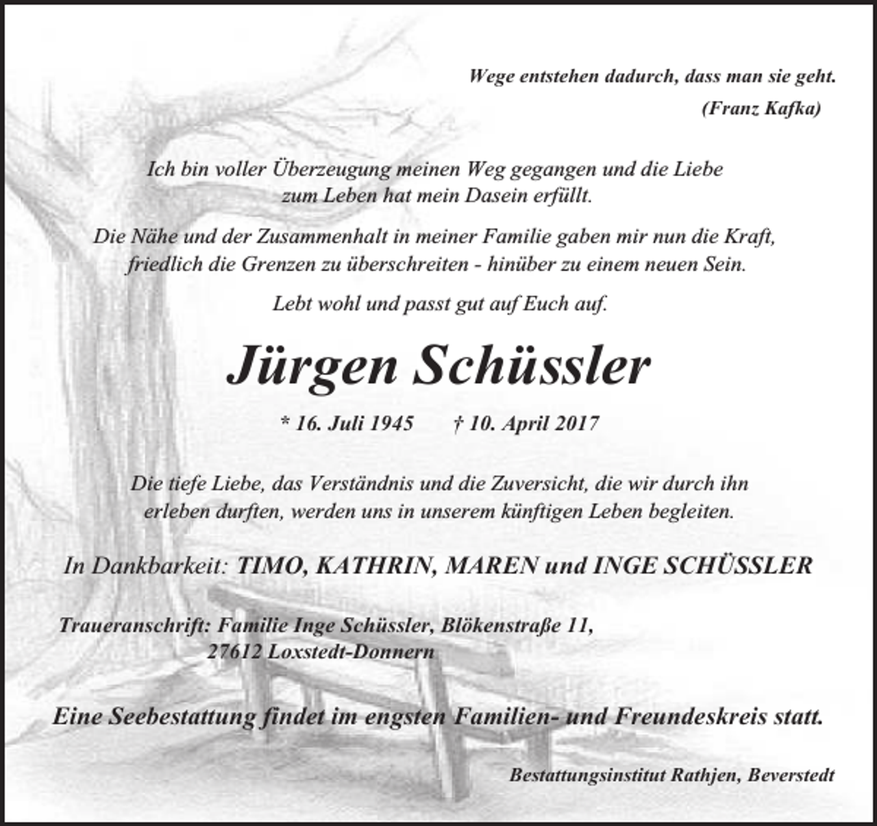 <p>Wege entstehen dadurch, dass man sie geht.<br />(Franz Kafka)</p><p>Ich bin voller Überzeugung meinen Weg gegangen und die Liebe<br />zum Leben hat mein Dasein erfüllt.<br />Die Nähe und der Zusammenhalt in meiner Familie gaben mir nun die Kraft,<br />friedlich die Grenzen zu überschreiten - hinüber zu einem neuen Sein.<br />Lebt wohl und passt gut auf Euch auf.</p><p>Jürgen Schüssler<br />* 16. Juli 1945</p><p>† 10. April 2017</p><p>Die tiefe Liebe, das Verständnis und die Zuversicht, die wir durch ihn<br />erleben durften, werden uns in unserem künftigen Leben begleiten.</p><p>In Dankbarkeit: TIMO, KATHRIN, MAREN und INGE SCHÜSSLER<br />Traueranschrift: Familie Inge Schüssler, Blökenstraße 11,<br />27612 Loxstedt-Donnern</p><p>Eine Seebestattung findet im engsten Familien- und Freundeskreis statt.<br />Bestattungsinstitut Rathjen, Beverstedt</p>