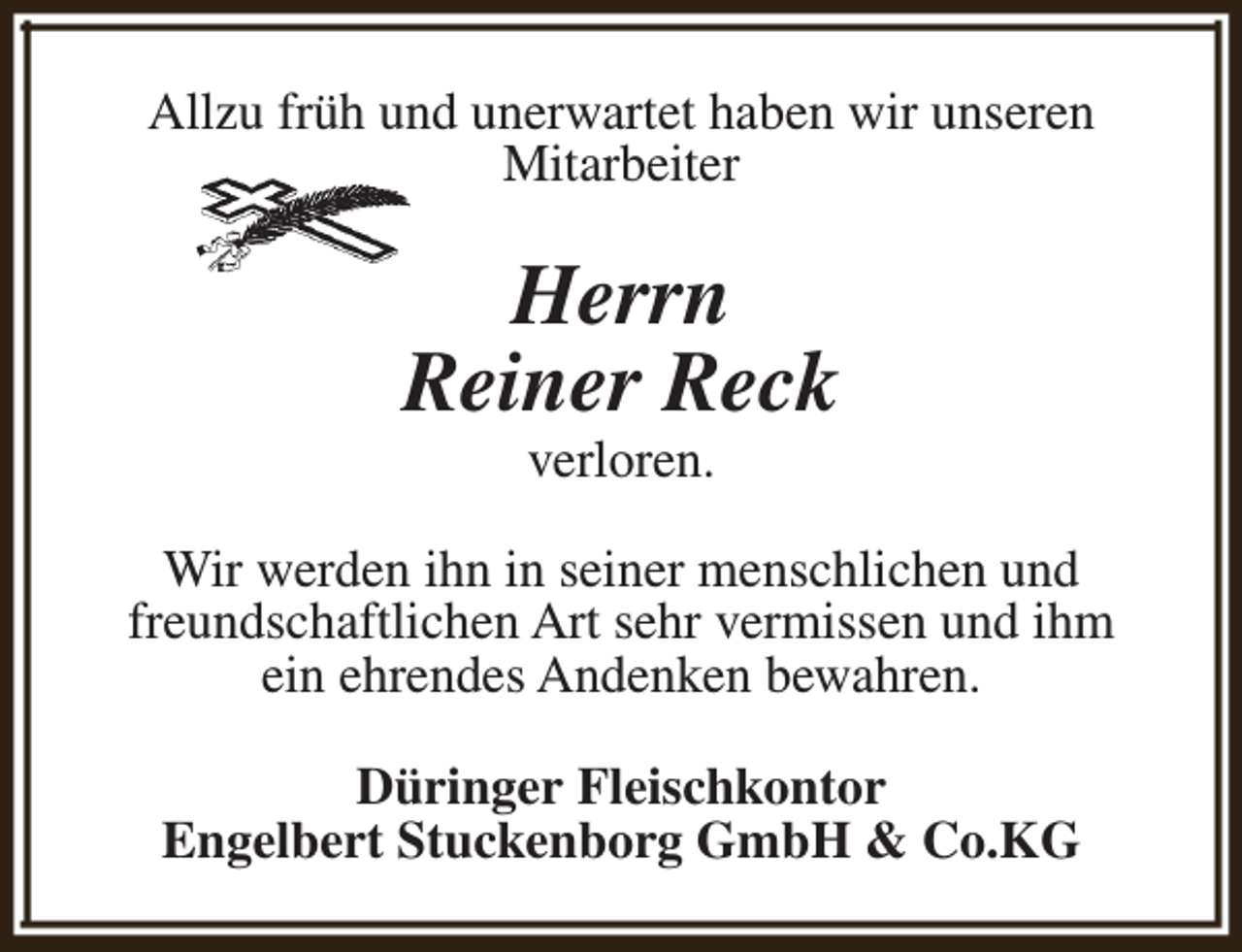 <p>Allzu früh und unerwartet haben wir unseren<br />Mitarbeiter</p><p>Herrn<br />Reiner Reck<br />verloren.</p><p>Wir werden ihn in seiner menschlichen und<br />freundschaftlichen Art sehr vermissen und ihm<br />ein ehrendes Andenken bewahren.<br />Düringer Fleischkontor<br />Engelbert Stuckenborg GmbH &amp; Co.KG</p>