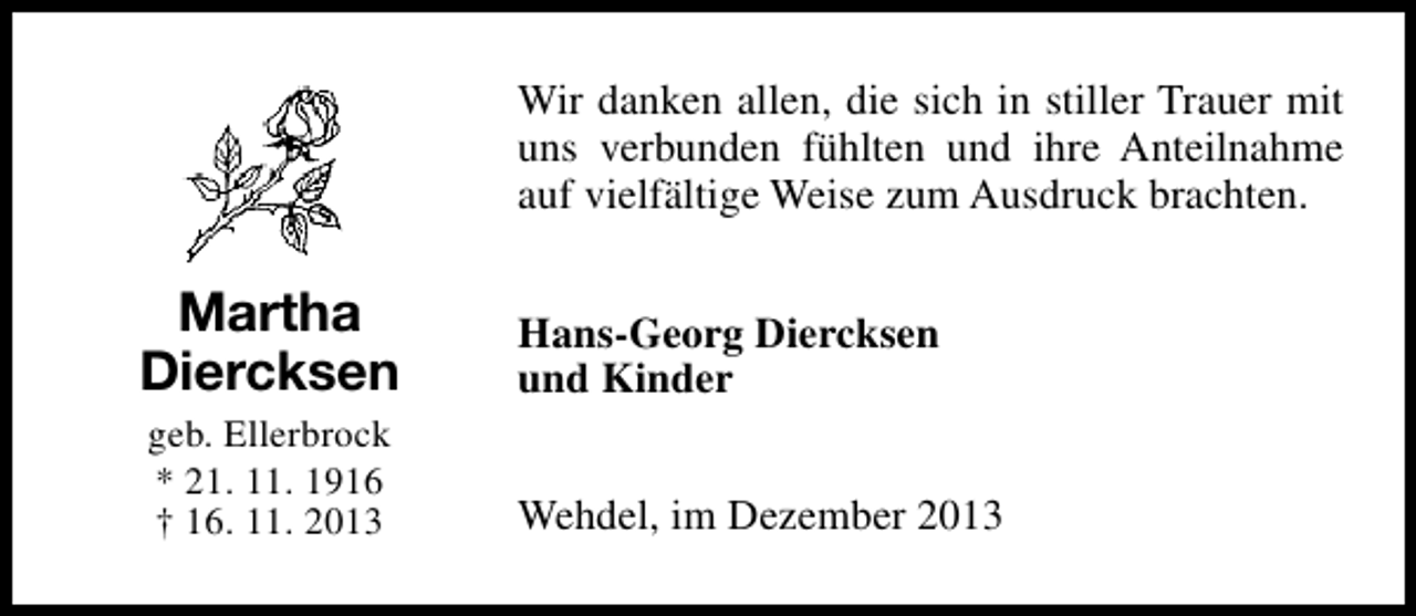 <p>Wir danken allen, die sich in stiller Trauer mit<br />uns verbunden fühlten und ihre Anteilnahme<br />auf vielfältige Weise zum Ausdruck brachten.</p><p>Martha<br />Diercksen</p><p>Hans-Georg Diercksen<br />und Kinder</p><p>geb. Ellerbrock<br />* 21. 11. 1916<br />† 16. 11. 2013</p><p>Wehdel, im Dezember 2013</p>