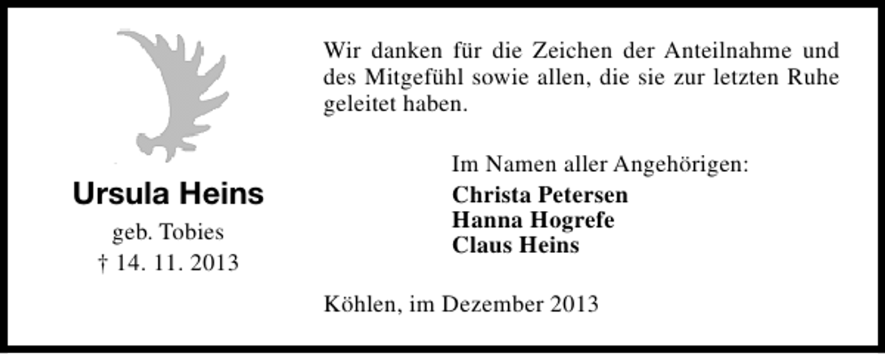 <p>Wir danken für die Zeichen der Anteilnahme und<br />des Mitgefühl sowie allen, die sie zur letzten Ruhe<br />geleitet haben.</p><p>Ursula Heins<br />geb. Tobies<br />† 14. 11. 2013</p><p>Im Namen aller Angehörigen:<br />Christa Petersen<br />Hanna Hogrefe<br />Claus Heins<br />Köhlen, im Dezember 2013</p>