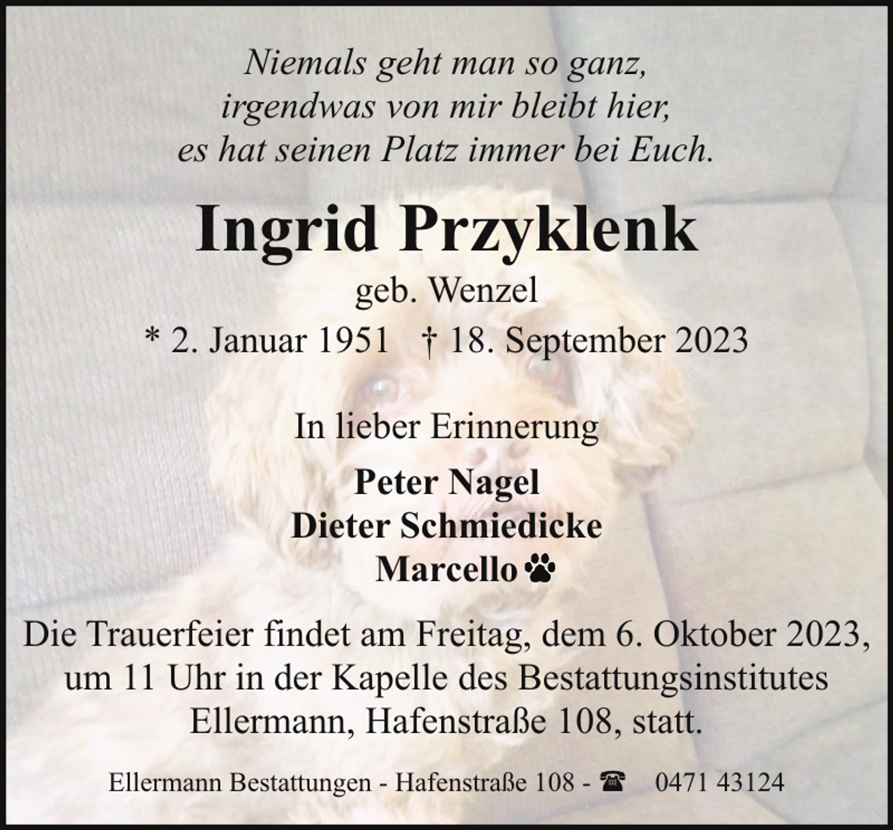 <p>Niemals geht man so ganz,<br />irgendwas von mir bleibt hier,<br />es hat seinen Platz immer bei Euch.</p><p>Ingrid Przyklenk</p><p>geb. Wenzel<br />* 2. Januar 1951 † 18. September 2023<br />In lieber Erinnerung<br />Peter Nagel<br />Dieter Schmiedicke<br />Marcello<br />Die Trauerfeier findet am Freitag, dem 6. Oktober 2023,<br />um 11 Uhr in der Kapelle des Bestattungsinstitutes<br />Ellermann, Hafenstraße 108, statt.<br />Ellermann Bestattungen - Hafenstraße 108 - ( 0471 43124</p>