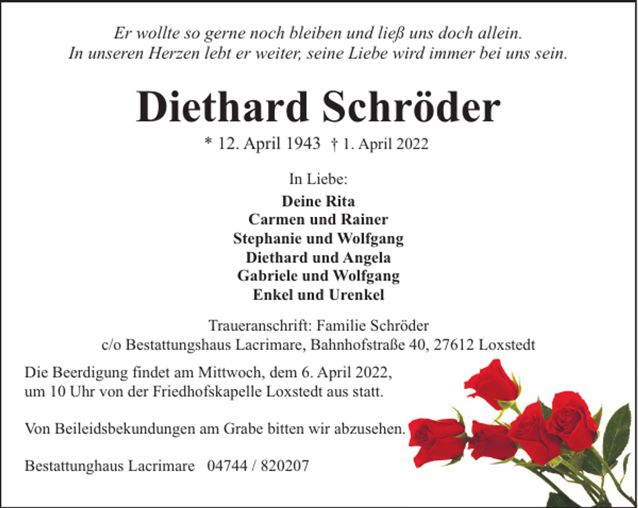 <p>Er wollte so gerne noch bleiben und ließ uns doch allein.<br />In unseren Herzen lebt er weiter, seine Liebe wird immer bei uns sein.</p><p>Diethard Schröder<br />* 12. April 1943 † 1. April 2022<br />In Liebe:<br />Deine Rita<br />Carmen und Rainer<br />Stephanie und Wolfgang<br />Diethard und Angela<br />Gabriele und Wolfgang<br />Enkel und Urenkel<br />Traueranschrift: Familie Schröder<br />c/o Bestattungshaus Lacrimare, Bahnhofstraße 40, 27612 Loxstedt<br />Die Beerdigung findet am Mittwoch, dem 6. April 2022,<br />um 10 Uhr von der Friedhofskapelle Loxstedt aus statt.<br />Von Beileidsbekundungen am Grabe bitten wir abzusehen.<br />Bestattunghaus Lacrimare 04744 / 820207</p>