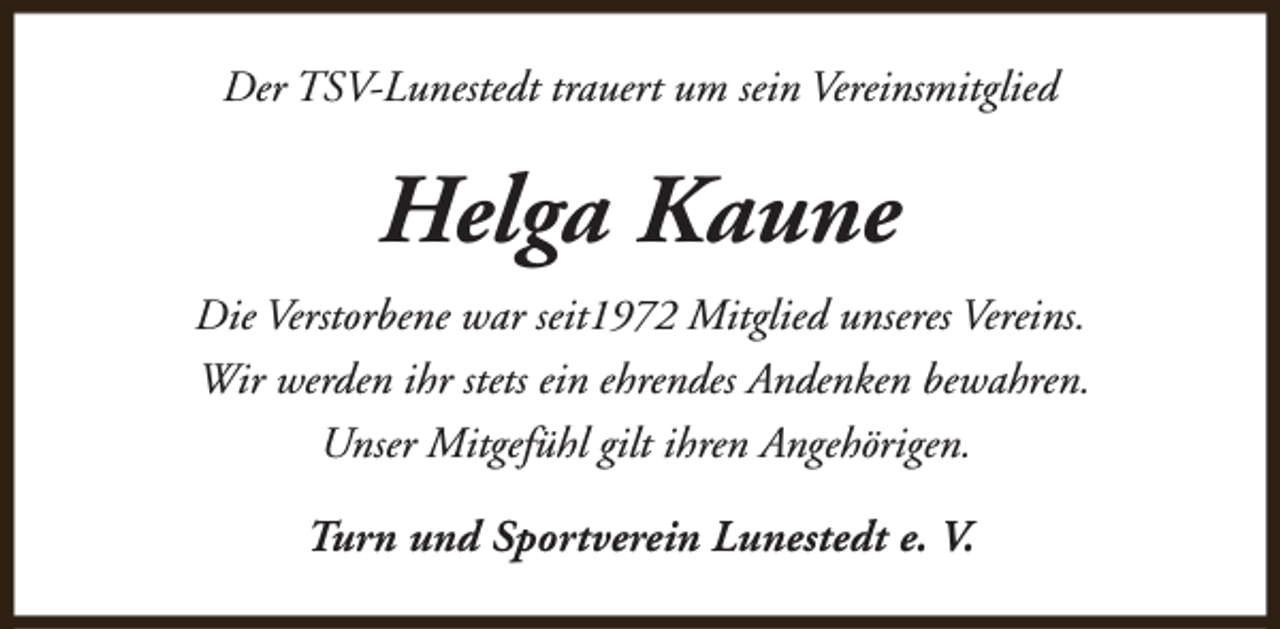 <p>Der TSV-Lunestedt trauert um sein Vereinsmitglied</p><p>Helga Kaune<br />Die Verstorbene war seit1972 Mitglied unseres Vereins.<br />Wir werden ihr stets ein ehrendes Andenken bewahren.<br />Unser Mitgefühl gilt ihren Angehörigen.<br />Turn und Sportverein Lunestedt e. V.</p>