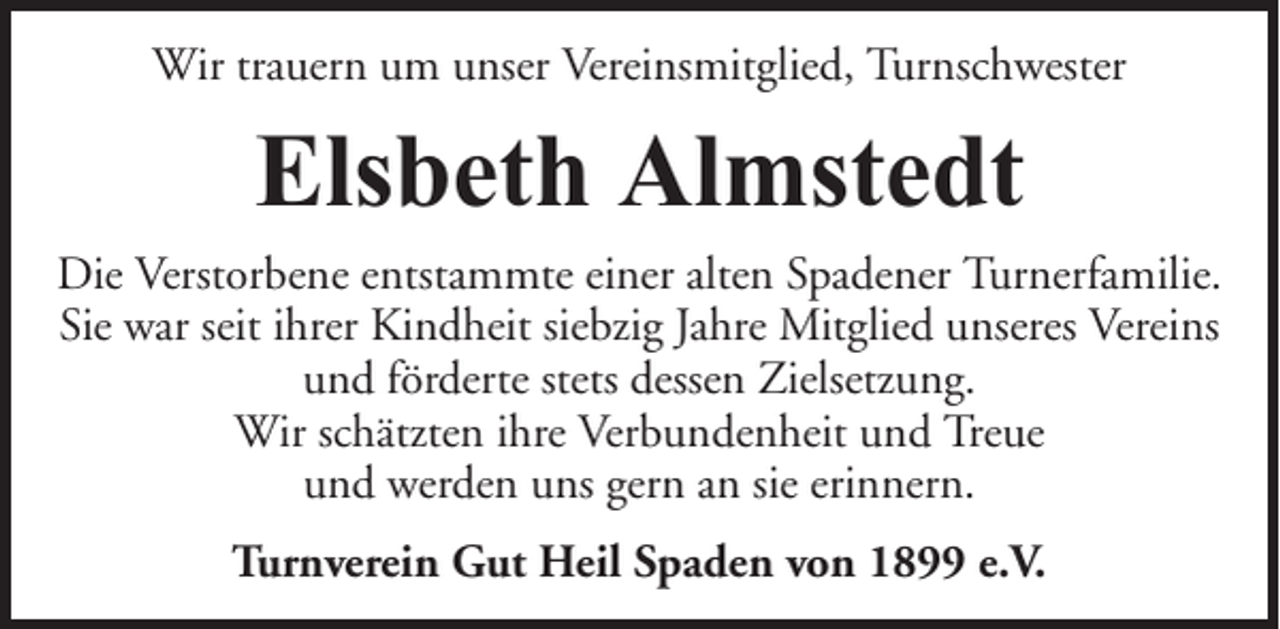 <p>Wir trauern um unser Vereinsmitglied, Turnschwester</p><p>Elsbeth Almstedt<br />Die Verstorbene entstammte einer alten Spadener Turnerfamilie.<br />Sie war seit ihrer Kindheit siebzig Jahre Mitglied unseres Vereins<br />und förderte stets dessen Zielsetzung.<br />Wir schätzten ihre Verbundenheit und Treue<br />und werden uns gern an sie erinnern.<br />Turnverein Gut Heil Spaden von 1899 e.V.</p>