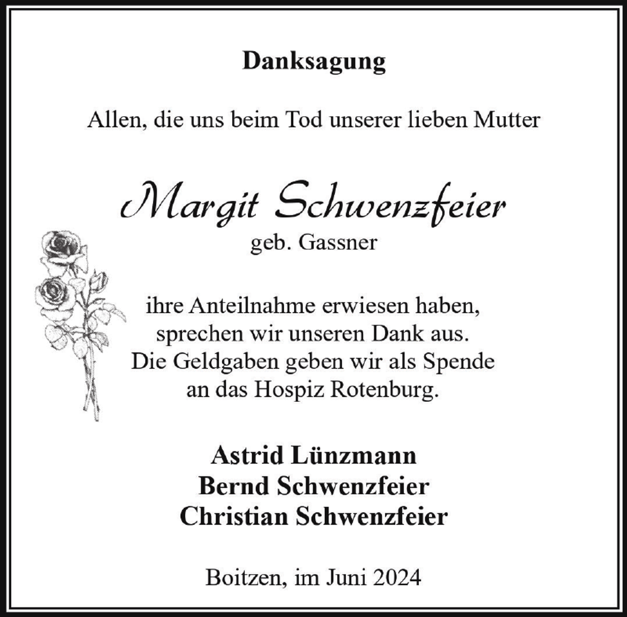 <p>Danksagung<br />Allen, die uns beim Tod unserer lieben Mutter</p><p>Margit Schwenzfeier<br />geb. Gassner</p><p>ihre Anteilnahme erwiesen haben,<br />sprechen wir unseren Dank aus.<br />Die Geldgaben geben wir als Spende<br />an das Hospiz Rotenburg.</p><p>Astrid Lünzmann<br />Bernd Schwenzfeier<br />Christian Schwenzfeier<br />Boitzen, im Juni 2024</p>