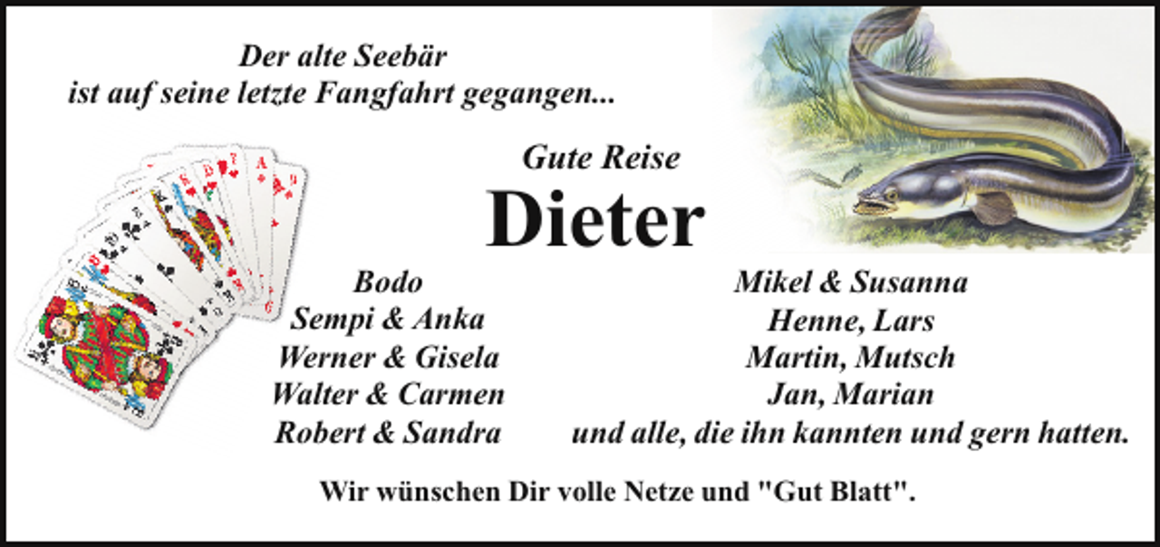 <p>Der alte Seebär<br />ist auf seine letzte Fangfahrt gegangen...</p><p>Gute Reise</p><p>Dieter</p><p>Bodo<br />Sempi &amp; Anka<br />Werner &amp; Gisela<br />Walter &amp; Carmen<br />Robert &amp; Sandra</p><p>Mikel &amp; Susanna<br />Henne, Lars<br />Martin, Mutsch<br />Jan, Marian<br />und alle, die ihn kannten und gern hatten.</p><p>Wir wünschen Dir volle Netze und "Gut Blatt".</p>