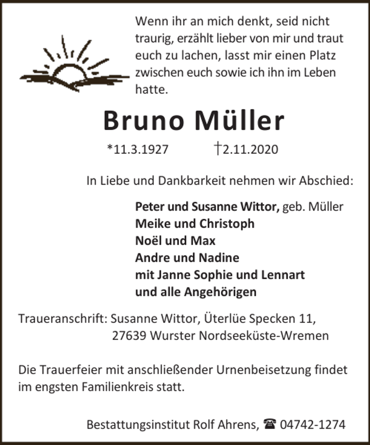 <p>Wenn ihr an mich denkt, seid nicht<br />traurig, erzählt lieber von mir und traut<br />euch zu lachen, lasst mir einen Platz<br />zwischen euch sowie ich ihn im Leben<br />hatte.</p><p>Bruno Müller<br />*11.3.1927</p><p>†2.11.2020</p><p>In Liebe und Dankbarkeit nehmen wir Abschied:<br />Peter und Susanne Wittor, geb. Müller<br />Meike und Christoph<br />Noël und Max<br />Andre und Nadine<br />mit Janne Sophie und Lennart<br />und alle Angehörigen<br />Traueranschrift: Susanne Wittor, Üterlüe Specken 11,<br />27639 Wurster Nordseeküste-Wremen<br />Die Trauerfeier mit anschließender Urnenbeisetzung findet<br />im engsten Familienkreis statt.<br />Bestattungsinstitut Rolf Ahrens,  04742-1274</p>