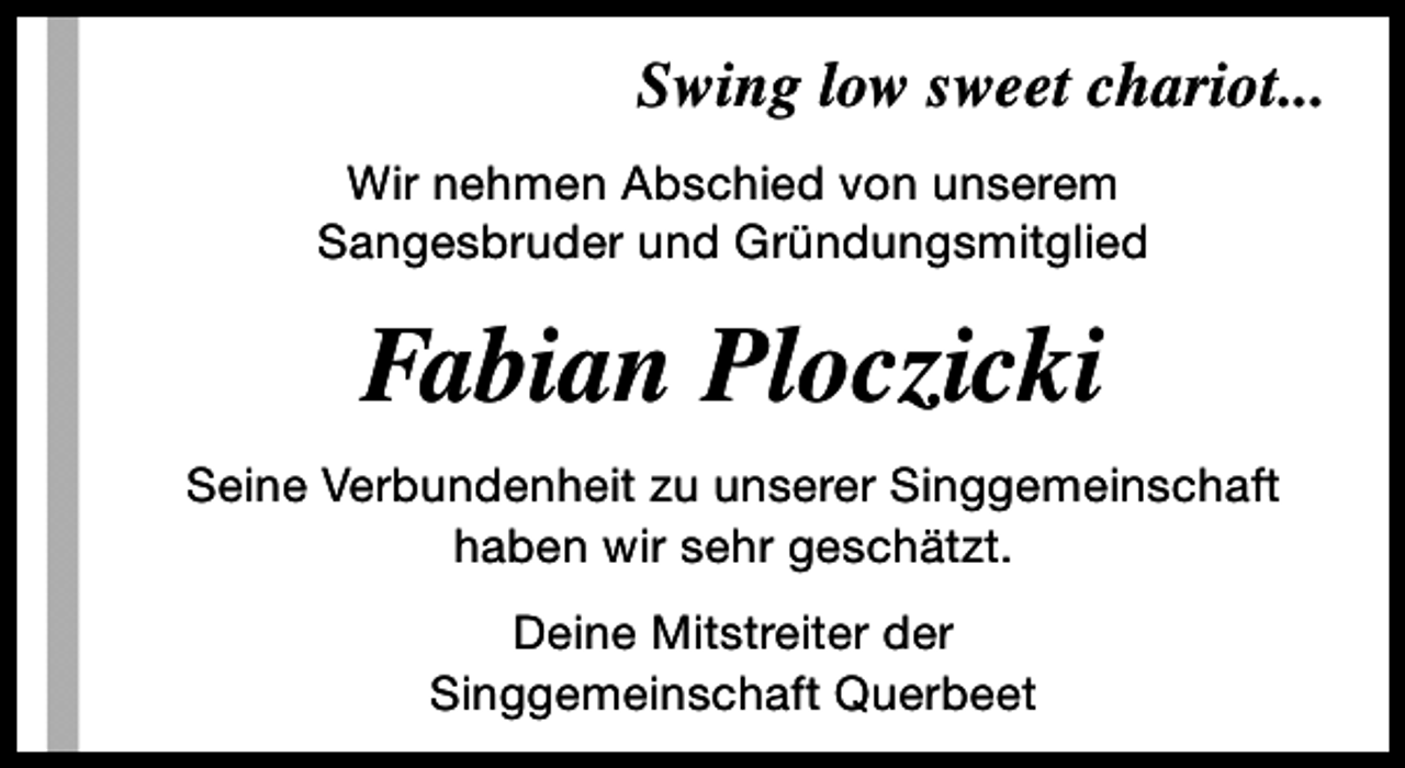 <p>Swing low sweet chariot...<br />Wir nehmen Abschied von unserem<br />Sangesbruder und Gründungsmitglied</p><p>Fabian Ploczicki<br />Seine Verbundenheit zu unserer Singgemeinschaft<br />haben wir sehr geschätzt.<br />Deine Mitstreiter der<br />Singgemeinschaft Querbeet</p>