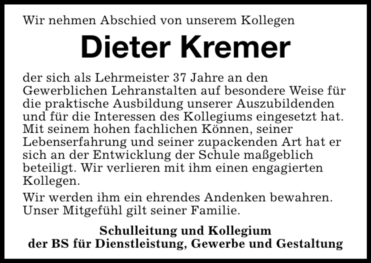 <p>Wir nehmen Abschied von unserem Kollegen</p><p>Dieter Kremer</p><p>der sich als Lehrmeister 37 Jahre an den<br />Gewerblichen Lehranstalten auf besondere Weise für<br />die praktische Ausbildung unserer Auszubildenden<br />und für die Interessen des Kollegiums eingesetzt hat.<br />Mit seinem hohen fachlichen Können, seiner<br />Lebenserfahrung und seiner zupackenden Art hat er<br />sich an der Entwicklung der Schule maßgeblich<br />beteiligt. Wir verlieren mit ihm einen engagierten<br />Kollegen.<br />Wir werden ihm ein ehrendes Andenken bewahren.<br />Unser Mitgefühl gilt seiner Familie.<br />Schulleitung und Kollegium<br />der BS für Dienstleistung, Gewerbe und Gestaltung</p>