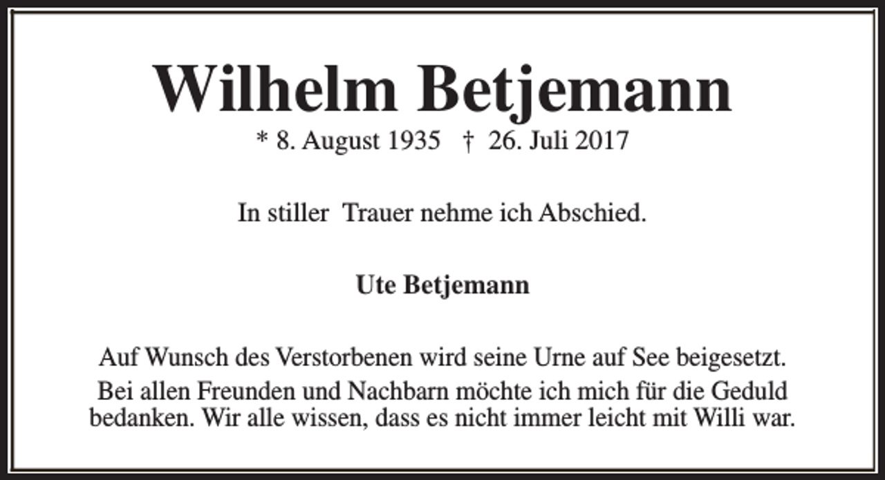 <p>Wilhelm Betjemann<br />* 8. August 1935 † 26. Juli 2017</p><p>In stiller Trauer nehme ich Abschied.<br />Ute Betjemann<br />Auf Wunsch des Verstorbenen wird seine Urne auf See beigesetzt.<br />Bei allen Freunden und Nachbarn möchte ich mich für die Geduld<br />bedanken. Wir alle wissen, dass es nicht immer leicht mit Willi war.</p>