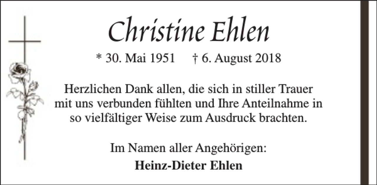 <p>Christine Ehlen</p><p>* 30. Mai 1951</p><p>† 6. August 2018</p><p>Herzlichen Dank allen, die sich in stiller Trauer<br />mit uns verbunden fühlten und Ihre Anteilnahme in<br />so vielfältiger Weise zum Ausdruck brachten.<br />Im Namen aller Angehörigen:<br />Heinz-Dieter Ehlen</p>