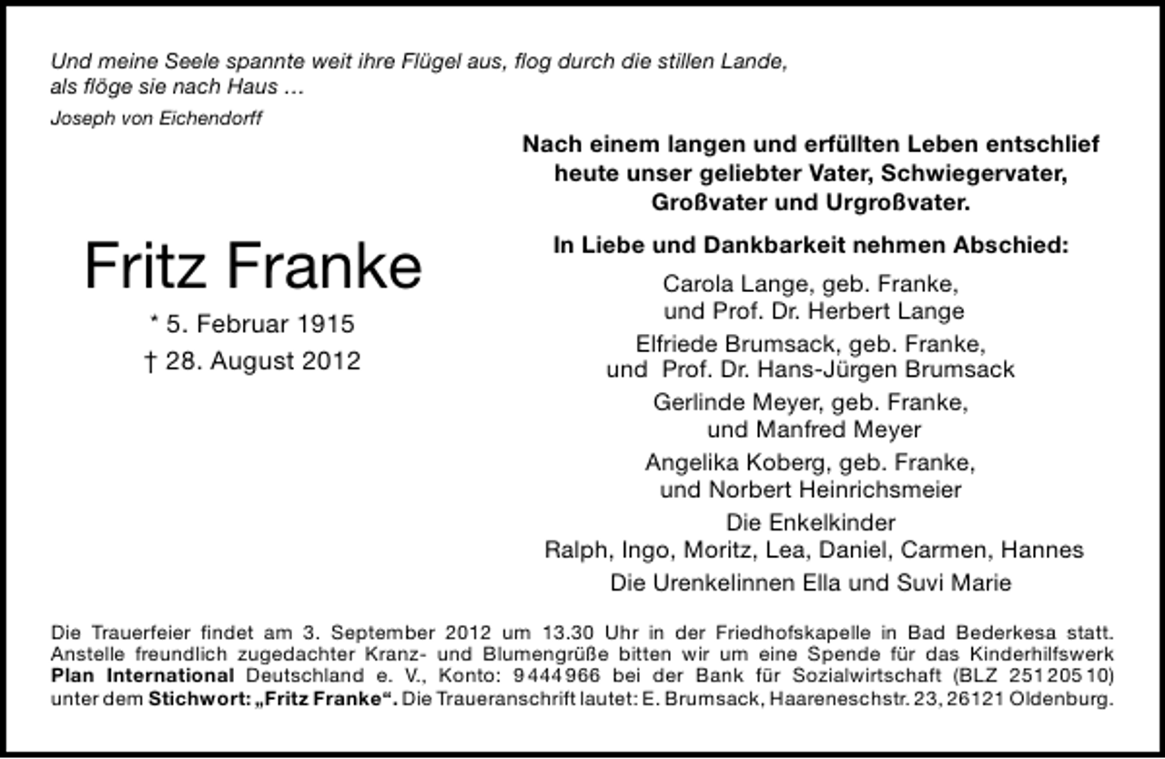 <p>Und meine Seele spannte weit ihre Flügel aus, ﬂog durch die stillen Lande,<br />als ﬂöge sie nach Haus …<br />Joseph von Eichendorff</p><p>Fritz Franke<br />* 5. Februar 1915<br />† 28. August 2012</p><p>Nach einem langen und erfüllten Leben entschlief<br />heute unser geliebter Vater, Schwiegervater,<br />Großvater und Urgroßvater.<br />In Liebe und Dankbarkeit nehmen Abschied:<br />Carola Lange, geb. Franke,<br />und Prof. Dr. Herbert Lange<br />Elfriede Brumsack, geb. Franke,<br />und Prof. Dr. Hans-Jürgen Brumsack<br />Gerlinde Meyer, geb. Franke,<br />und Manfred Meyer<br />Angelika Koberg, geb. Franke,<br />und Norbert Heinrichsmeier<br />Die Enkelkinder<br />Ralph, Ingo, Moritz, Lea, Daniel, Carmen, Hannes<br />Die Urenkelinnen Ella und Suvi Marie</p><p>Die Trauerfeier ﬁndet am 3. September 2012 um 13.30 Uhr in der Friedhofskapelle in Bad Bederkesa statt.<br />Anstelle freundlich zugedachter Kranz- und Blumengrüße bitten wir um eine Spende für das Kinderhilfswerk<br />Plan International Deutschland e. V., Konto: 9 444 966 bei der Bank für Sozialwirtschaft (BLZ 251 205 10)<br />unter dem Stichwort: „Fritz Franke“. Die Traueranschrift lautet: E. Brumsack, Haareneschstr. 23, 26121 Oldenburg.</p>