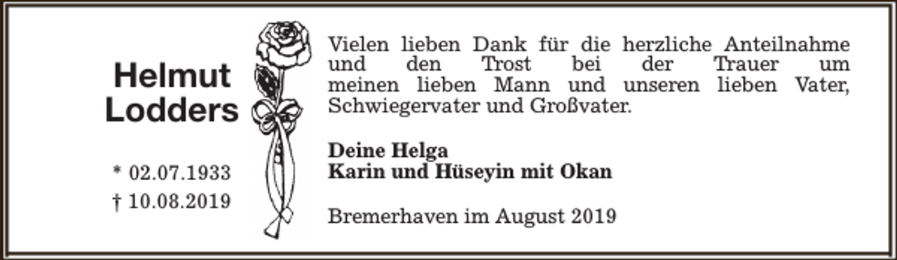 <p>Helmut<br />Lodders<br />* 02.07.1933<br />† 10.08.2019</p><p>Vielen lieben Dank für die herzliche Anteilnahme<br />und<br />den<br />Trost<br />bei<br />der<br />Trauer<br />um<br />meinen lieben Mann und unseren lieben Vater,<br />Schwiegervater und Großvater.<br />Deine Helga<br />Karin und Hüseyin mit Okan<br />Bremerhaven im August 2019</p>