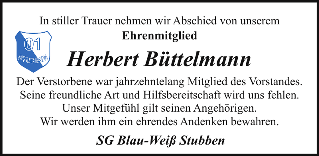 <p>In stiller Trauer nehmen wir Abschied von unserem</p><p>Ehrenmitglied</p><p>Herbert Büttelmann<br />Der Verstorbene war jahrzehntelang Mitglied des Vorstandes.<br />Seine freundliche Art und Hilfsbereitschaft wird uns fehlen.<br />Unser Mitgefühl gilt seinen Angehörigen.<br />Wir werden ihm ein ehrendes Andenken bewahren.</p><p>SG Blau-Weiß Stubben</p>