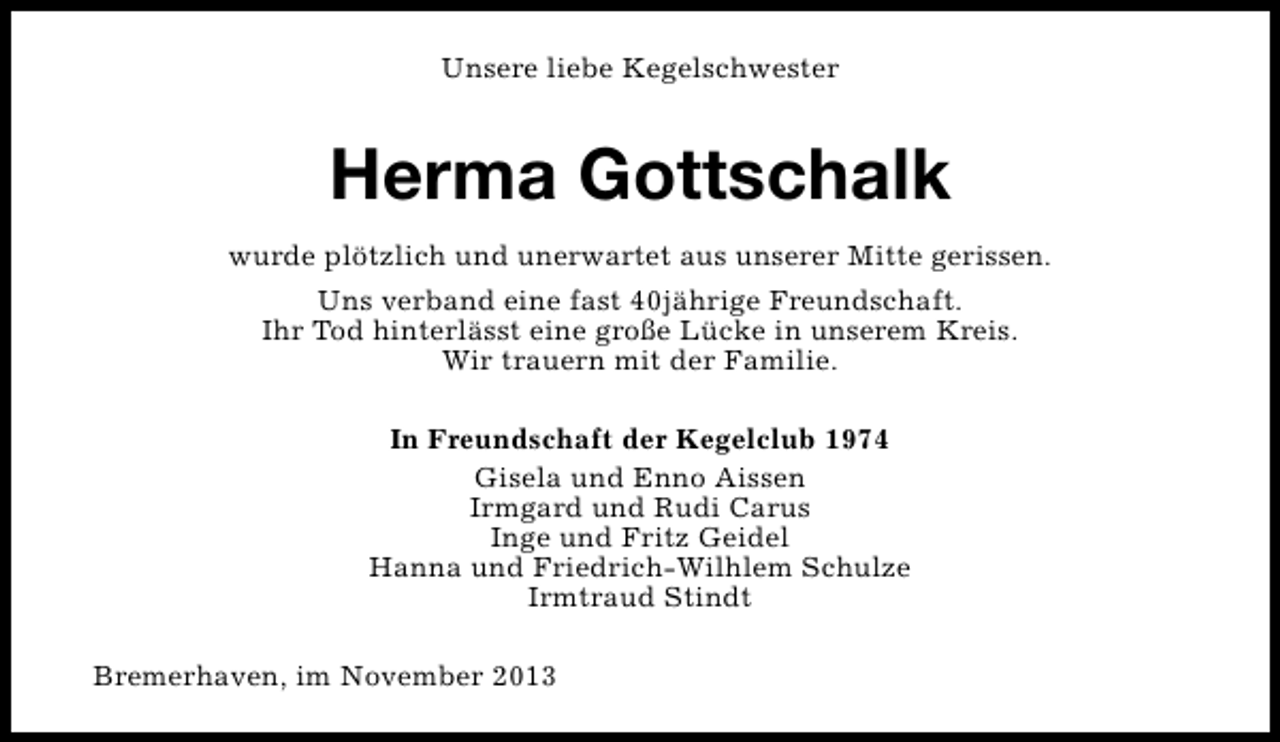 <p>Unsere liebe Kegelschwester</p><p>Herma Gottschalk<br />wurde plötzlich und unerwartet aus unserer Mitte gerissen.<br />Uns verband eine fast 40jährige Freundschaft.<br />Ihr Tod hinterlässt eine große Lücke in unserem Kreis.<br />Wir trauern mit der Familie.<br />In Freundschaft der Kegelclub 1974<br />Gisela und Enno Aissen<br />Irmgard und Rudi Carus<br />Inge und Fritz Geidel<br />Hanna und Friedrich-Wilhlem Schulze<br />Irmtraud Stindt<br />Bremerhaven, im November 2013</p>