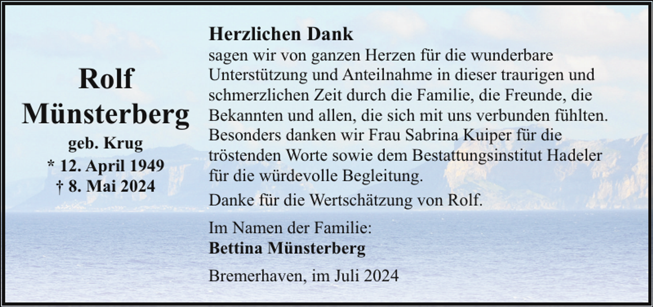 <p>Herzlichen Dank</p><p>Rolf<br />Münsterberg<br />geb. Krug<br />* 12. April 1949<br />† 8. Mai 2024</p><p>sagen wir von ganzen Herzen für die wunderbare<br />Unterstützung und Anteilnahme in dieser traurigen und<br />schmerzlichen Zeit durch die Familie, die Freunde, die<br />Bekannten und allen, die sich mit uns verbunden fühlten.<br />Besonders danken wir Frau Sabrina Kuiper für die<br />tröstenden Worte sowie dem Bestattungsinstitut Hadeler<br />für die würdevolle Begleitung.<br />Danke für die Wertschätzung von Rolf.<br />Im Namen der Familie:<br />Bettina Münsterberg<br />Bremerhaven, im Juli 2024</p>