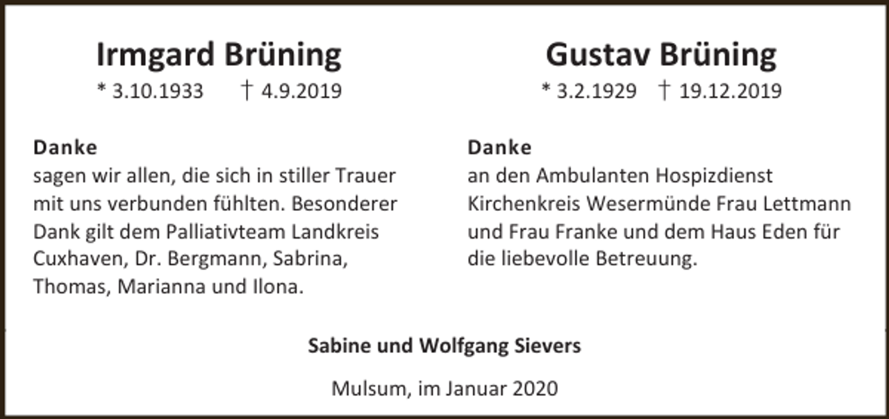 <p>Irmgard Brüning<br />* 3.10.1933</p><p>† 4.9.2019</p><p>Danke<br />sagen wir allen, die sich in stiller Trauer<br />mit uns verbunden fühlten. Besonderer<br />Dank gilt dem Palliativteam Landkreis<br />Cuxhaven, Dr. Bergmann, Sabrina,<br />Thomas, Marianna und Ilona.</p><p>Gustav Brüning</p><p>* 3.2.1929 † 19.12.2019<br />Danke<br />an den Ambulanten Hospizdienst<br />Kirchenkreis Wesermünde Frau Lettmann<br />und Frau Franke und dem Haus Eden für<br />die liebevolle Betreuung.</p><p>Sabine und Wolfgang Sievers<br />Mulsum, im Januar 2020</p>