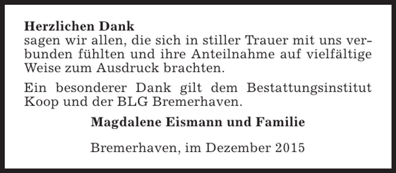 <p>Herzlichen Dank<br />sagen wir allen, die sich in stiller Trauer mit uns verbunden fühlten und ihre Anteilnahme auf vielfältige<br />Weise zum Ausdruck brachten.<br />Ein besonderer Dank gilt dem Bestattungsinstitut<br />Koop und der BLG Bremerhaven.<br />Magdalene Eismann und Familie<br />Bremerhaven, im Dezember 2015</p>